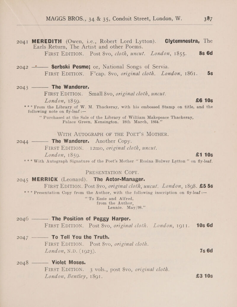  2041 MEREDITH (Owen, i.e., Robert Lord Lytton). Clytemnestra, The Earls Return, The Artist and other Poems. FIRST EDITION. Post 8vo, cloth, uncut. London, 1855. 8s 6d 2042 —*—— Serbski Pesme; or, National Songs of Servia. FIRST EDITION. F’cap. 8vo, ovzgznal cloth. London, 1801. 5s 2043 ———— The Wanderer. FIRST EDITION. Small 8vo, orzginal cloth, uncut. London, 1859. £6 10s *** Brom the Library of W. M. Thackeray, with his embossed Stamp on title, and the following note on fly-leaf :— . ** Purchased at the Sale of the Library of William Makepeace Thackeray, Palace Green, Kensington. 18th March, 1864.’ WITH AUTOGRAPH OF THE POET’S MOTHER. 2044 ———— The Wanderer. Another Copy. FIRST EDITION. 12mo, oviginal cloth, uncut. London, 1859. £1 10s *** With Autograph Signature of the Poet’s Mother “ Rosina Bulwer Lytton” on fly-leaf. PRESENTATION COPY. 2045 MERRICK (Leonard). The Actor-Manager. FIRST EDITION. Post 8vo, ovigznal cloth, uncut. London, 1808. £5 5s *** Presentation Copy from the Author, with the following inscription on fly-leaf:— “To Essie and Alfred, from the Author, Lennie. May/98.”’ 20460 ————. The Position of Peggy Harper. FIRST EDITION. Post 8vo, original cloth. London, 1911. 10s 6d 2047 ———— To Teil You the Truth. FIRST EDITION. Post 8vo, ovzginal cloth. Loudon, N.W.( 1623). 7s 6d 2048 ———— Violet Moses. FIRST EDITION. 3 vols., post 8vo, ovzgznal cloth. London, Bentley, 1801. £3 10s