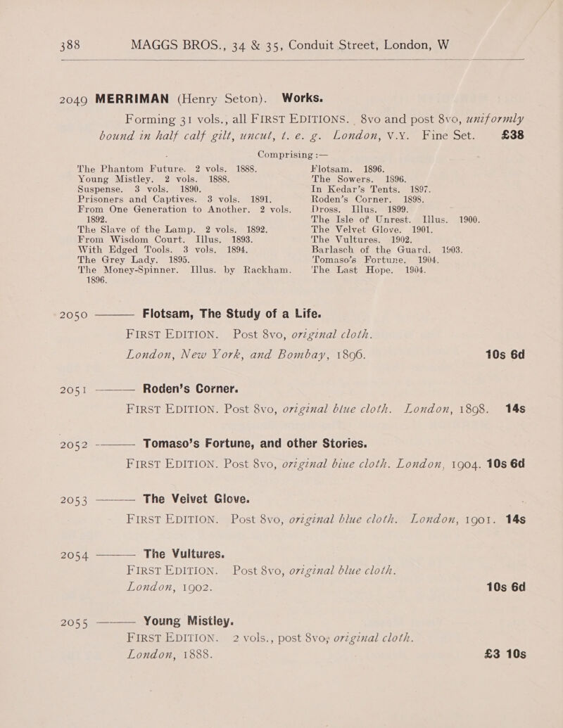  2049 MERRIMAN (Henry Seton). Works. Forming 31 vols., all FIRST EDITIONS. 8vo and post 8vo, unzformly bound in half calf gilt, uncut, t. e. g. London, V.Y. Fine Set. £38  ; Comprising :— The Phantom Future. 2 vols. 1888. Flotsam. 1896. Young Mistley. 2 vols. 1888. The Sowers. 1896. Suspense. 3 vols. 1890. — In Kedar’s Tents. 1897. Prisoners and Captives. 3 vols. 1891. Roden’s Corner. 1898. From One Generation to Another. 2 vols. Dross. Illus. 1899. 1892. The Isle of Unrest. Illus. 1900. The Slave of the Lamp. 2 vols. 1892. The Velvet Glove. 1901. From Wisdom Court. Illus. 1893. The Vultures. 1902. With Edged Tools. 3 vols. 1894. Barlasch of the Guard. 1903. The Grey Lady. 1895. Tomaso’s Fortune. 1904. The Money-Spinner. Illus. by Rackham. The Last Hope. 1904. 1896. , 2050 ———— Flotsam, The Study of a Life. FIRST EDITION. Post 8vo, ovzgznal cloth. London, New York, and Bombay, 1806. 10s 6d 2051 ———— Roden’s Corner. FIRST EDITION. Post 8vo, ovzginal blue cloth. London, 1898. 14s 2052 - Tomaso’s Fortune, and other Stories. FIRST EDITION. Post 8vo, ovzgznal biue cloth. London, 1904. 10s 6d 2053 ———— The Veivet Giove. FIRST EDITION. Post 8vo, ovzgznal blue cloth. London, 1901. 14s 2054 ———— The Vultures. FIRST EDITION. Post 8vo, ovzginal blue cloth. London, 1902. 10s 6d 2055 ——— Young Mistley. FIRST EDITION. 2 vols., post 8vo¥ ovzgznal cloth. London, 1888. £3 10s