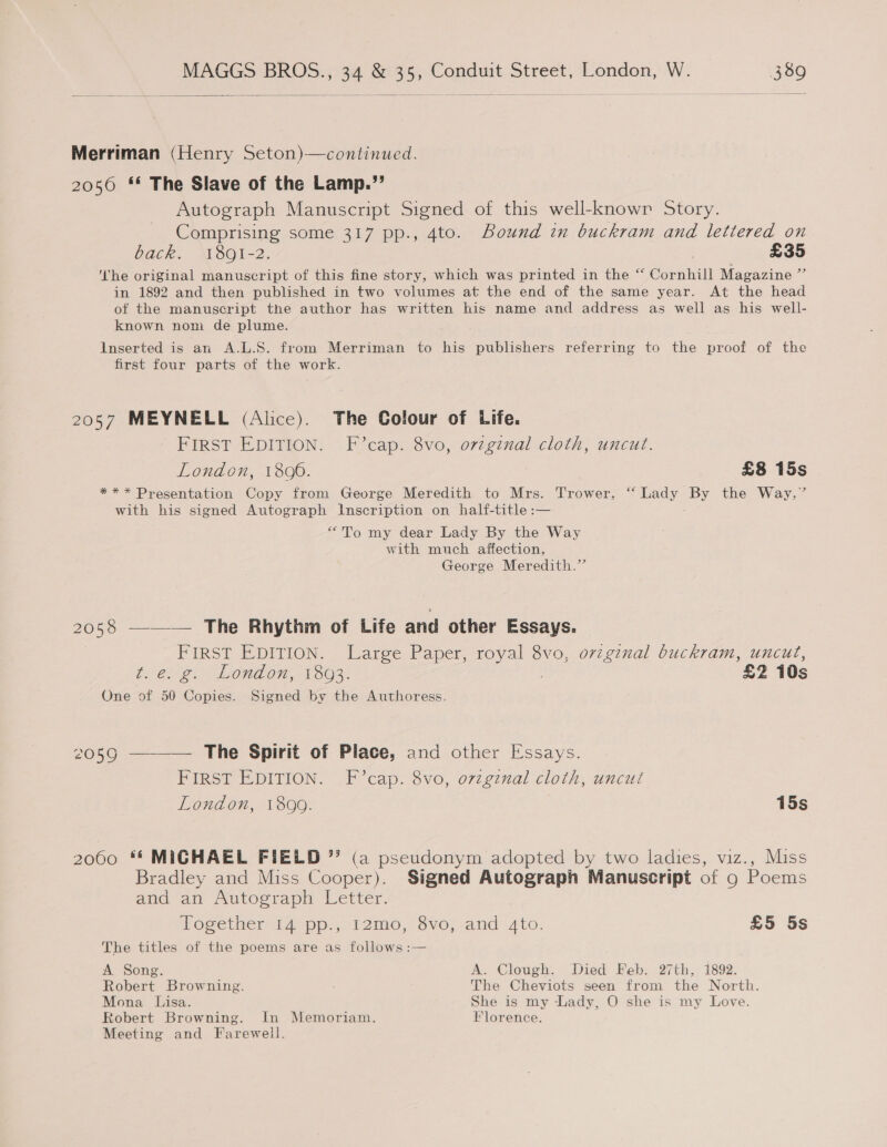   Merriman (Henry Seton)—continued. 2056 ** The Slave of the Lamp.”’ Autograph Manuscript Signed of this well-knowr Story. Comprising some 317 pp., 4to. Bound in buckram and lettered on back. 1891-2. £35 ‘he original manuscript of this fine story, which was printed in the “ Cornhill Magazine ” in 1892 and then published in two volumes at the end of the same year. At the head of the manuscript the author has written his name and address as well as his well- known nom de plume. Inserted is an A.L.S. from Merriman to his publishers referring to the proof of the first four parts of the work. 2057 MEYNELL (Alice). The Colour of Life. FIRST EDITION. F cap. 8vo, orzgznal cloth, uncut. London, 1806. £8 15s *** Presentation Copy from George Meredith to Mrs. Trower, “ Lady By the Way,” with his signed Autograph Inscription on half-title :— “To my dear Lady By the Way with much affection, George Meredith.” 2058 ——— The Rhythm of Life and other Essays. FIRST EDITION. Large Paper, royal 8vo, ovzgznal buckram, uncut, te. 2. Lond on, 1803. £2 10s One of 50 Copies. Signed by the Authoress. 2059 ———— The Spirit of Place, and other Essays. FIRST EDITION. F cap. 8vo, o7zginal cloth, uncut Lond on, 1300. 15s 2000 ** MIGHAEL FIELD * (a pseudonym adopted by two ladies, viz., Miss Bradley and Miss Cooper). Signed Autograph Manuscript of 9 Poems aud am Autoorapy letter. Together 14 pp., 12mo, 8vo, and 4to. £5 5s The titles of the poems are as follows :— A Song. A. Clough. Died Feb. 27th, 1892. Robert Browning. The Cheviots seen from the North. Mona Lisa. She is my Lady, O she is my Love. Robert Browning. In Memoriam. Florence. Meeting and Farewell.