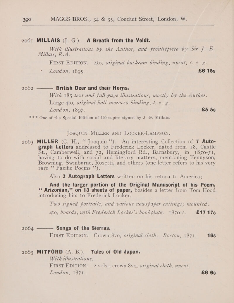  2001 MILLAIS (J. G.). A Breath from the Veldt. With illustrations by the Author, and frontispiece by Su J. E. Millais, R.A. FIRST EDITION. Ato, ovzginal buckram binding, uncut, ¢. e. g. London, 1805. £6 15s 2062  British Deer and their Horns. Weth 185 text and full-page illustrations, mostly by the Author. Large 4to, original half morocco binding, t. e. g. London, 1807. £5 5s *** One of the Special Edition of 100 copies signed by J. G. Millais. JOAQUIN MILLER AND LOCKER-LAMPSON. 2003 MILLER (C. H., ‘“‘ Joaquin’’). An interesting Collection of 7 Auto- graph Letters addressed to Frederick Locker, dated from 18, Castle St., Cathberwell @ande72, lieminetord Kade Barnsbury; ne 1070-745 having to do with social and literary matters, mentioning Tennyson, Browning, Swinburne, Rosetti, and others (one letter refers to his very FAaLCuaeE ACtICeOCTS am): Also 2 Autograph Letters written on his return to America; And the larger portion of the Original Manuscript of his Poem, «« Arizonian,’’? on 13 sheets of paper, besides a letter from Tom Hood introducing him to Frederick Locker. Two signed portraits, and various newspaper cuttings; mounted. Ato, boards, with Frederick Locker’s bookplate. 1870-2. £17 17s  2004 Songs of the Sierras. FIRST EDITION. Crown 8vo, ozzginal cloth. Boston, 1871. 16s 2065 MITFORD (A. B.). Tales of Old Japan. With cllustrations. FIRST EDITION. 2 vols., crown 8vo, orzgznal cloth, uncut.