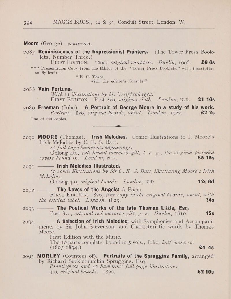  Moore (George)—continued. 2087 Reminiscences of the Impressionist Painters. (The Tower Press Book- lets, Number Three.) FIRST EDITION. 12mo, o7vginal wrappers. Dublin, 1906. £6 6s *** Presentation Copy from the Editor of the “‘ Tower Press Booklets,’ with inseription on fly-leaf :-— Ue. ea Go with the editor’s Compts.” 2088 Vain Fortune. With 11 illustrations by M. Greiffenhagen. FIRST EDITION. Post 8vo, orginal cloth. London, N.D. £1 16s 2089 Freeman (John). A Portrait of George Moore in a study of his work. Portrait. 8vo, ortginal boards, uncut. London, 1922. £2 2s One of 600 copies. Sa RA tar I a] fe 2090 MOORE (Thomas). Irish Melodies. Comic Illustrations to T. Moore’s Irish Melodies by C. E. S. Bart. 43 full-page humorous engravings. — Oblong 4to, full levant morocco gilt, ¢t. e. g., the original pictorial covers bound in. London, N.D. £5 15s irish Melodies filustrated.    2091 | E 50 comic illustrations by Sir C. E. S. Bart, illustrating Moore’s Irish Melodies. Oblong 4to, ovzginal boards. London, N.D. 12s 6d 2002 The Loves of the Angels: A Poem. FIRST EDITION. 8vo, fzne copy in the original boards, uncut, with the printed label. London, 1823. 14s 2093 The Poetical Works of the late Thomas Little, Esq. Post 8vo, orzginal red morocco gilt, g. e. Dublin, i810. 15s 2004 A Selection of Irish Melodies; with Symphonies and Accompani-  ments by Sir John Stevenson, and Characteristic words by Thomas Moore. First Edition with the Music. The 10 parts complete, bound in 5 vols., folio, half morocco. (1807-1834.) £4 4s 20905 MORLEY (Countess of). Portraits of the Spruggins Family, arranged by Richard Sucklethumkin Spruggins, Esq. Frontispiece and 42 humorous full-page illustrations. Ato, orzginal boards. 1829. £2 10s