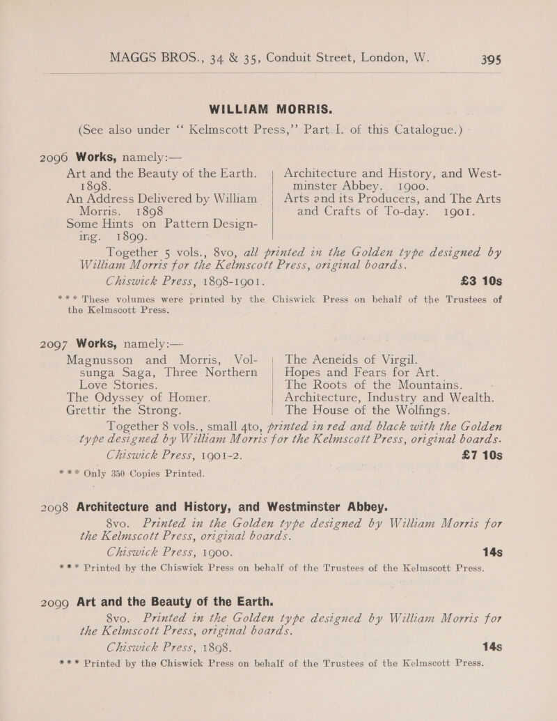   WILLIAM MORRIS. (See also under ° Kelmscott-Press, ; Bartel; ot. tus Catalogue: ) - 2096 Works, namely:— Art and the Beauty of the Earth. Architecture and History, and West- ESOSs 7. minster Abbey. 1900. An Address Delivered by William Arts and its Producers, and The Arts Morris. 180908 and Crafts of To- day. IQOI. Some Hints on Pattern Design- ing. 1890. Together 5 vols., 8vo, all printed in the Golden type designed by Walltam Morris for the Kelmscott Press, original boards. Chiswick Press, 1898-1901. £3 10s *** These volumes were printed by the Chiswick Press on behalf of the Trustees of the Kelmscott Press. 2097 Works, namely:—  Magnusson and Morris, Vol- | The Aeneids of Virgil. sunga Saga, Three Northern | Hopes and Fears for Art. Love- Stories: The Roots of the Mountains. The Odyssey of Homer. Architecture, Industry and Wealth. Grettir the Strong. The House of the Wolfings. Together 8 vols., small 4to, prented in red and black with the Golden type designed by William Morris for the Kelmscott Press, original boards. Chiswick Press, 1901-2. £7 10s *** Only 350 Copies Printed. | | 2098 Architecture and History, and Westminster Abbey. 8vo. Printed in the Golden type designed by William Morris for the Kelmscott Press, original boards. Chiswick Press, 1900. 14s *** Printed by the Chiswick Press on behalf of the ‘Trustees of the Kelmscott Press. 2099 Art and the Beauty of the Earth. 8vo. Printed in the Golden type designed by William Morris for the Kelmscott Press, original boards. Chiswick Press, 1898. 14s *** Printed by the Chiswick Press on behalf of the Trustees of the Kelmscott Press.