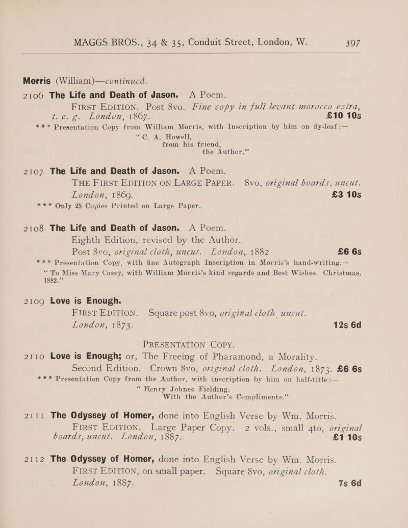   Morris (William)—continued. 2106 The Life and Death of Jason. A Poem. FIRST EDITION. Post 8vo. Fine copy in full levant morocco extra, Le 2. London 71367. £10 10s *** Presentation Copy from William Morris, with Inscription by him on fiy-leaf:— ** ©. Ac. Howell, : from his friend, the Author.” 2107 The Life and Death of Jason. A Poem. | THE FIRST EDITION ON LARGE PAPER. 8vo, ovzginal boards, uncut. London, 1869. £3 10s *** Only 25 Copies Printed om Large Paper. 2108 The Life and Death of Jason. A Poem. Eighth Edition, revised by the Author. Post 8vo, ovzgznal cloth, uncut. London, 1882. £6 6s *** Presentation Copy, with fine Autograph Inscription in Morris’s hand-writing.— ‘“To Miss Mary Casey, with William Morris’s kind regards and Best Wishes. Christmas. 1882.”’ 2109 Love is Enough. FIRST EDITION. Square post 8vo, original cloth uncut. London, 1873. 12s 6d PRESENTATION COPY. 2110 Love is Enough; or, The Freeing of Pharamond, a Morality. Second Edition. Crown 8vo, original cloth. London, 1873. £6 6s *** Presentation Copy from the Author, with inscription by him on half-title :— “ Henry Johnes Fielding, With the Author’s Compliments.” 2111 The Odyssey of Homer, done into English Verse by Wm. Morris. FIRST EDITION. Large Paper Copy. 2 vols., small 4to, orzginal boards, uncut. London, 1887. £1 10s 2112 The Odyssey of Homer, done into English Verse by Wm. Morris. FIRST EDITION, on small paper. Square 8vo, o7zginal cloth. London, 1887. 7s 6d