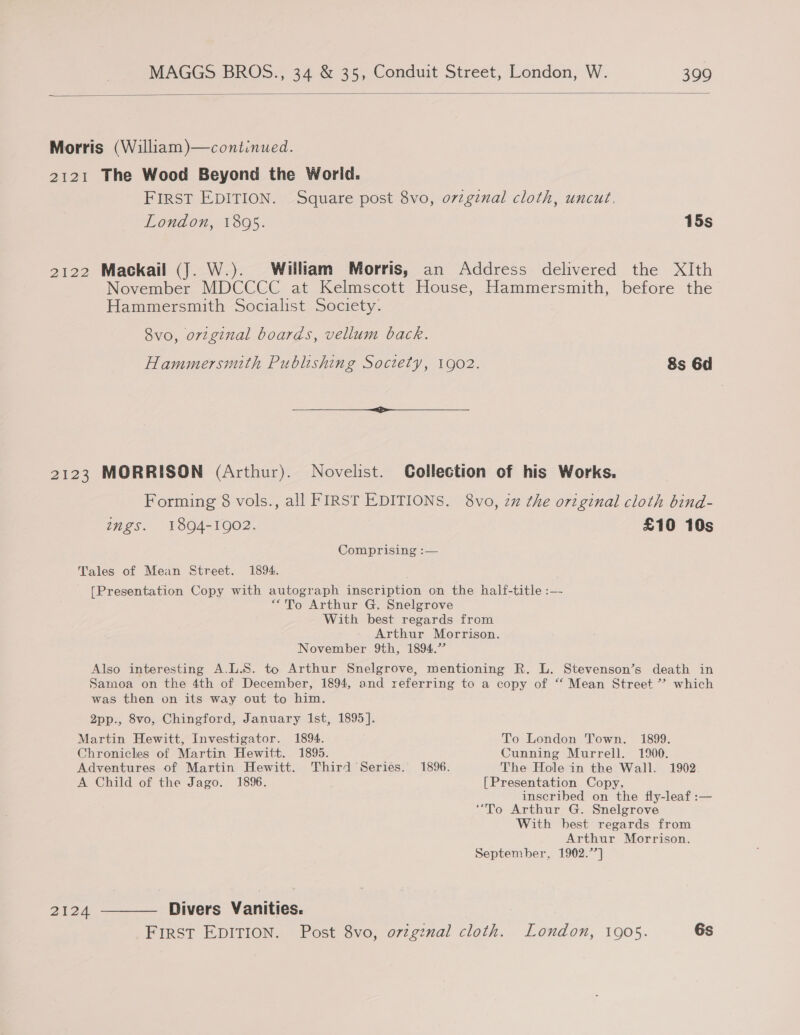  Morris (William)—continued. 2121 The Wood Beyond the Worid. FIRST EDITION. Square post 8vo, orzgznal cloth, uncut. London, 1895. 15s 2122 Mackail (J. W.). William Morris, an Address delivered the XIth November MDCCCC at Kelmscott House, Hammersmith, before the Hammersmith Socialist Society. 8vo, orzginal boards, vellum back. Hammersmith Publishing Society, 1902. 8s 6d 2123 MORRISON (Arthur). Novelist. Collection of his Works. Forming 8 vols., all FIRST EDITIONS. 8vo, zz the original cloth bind- ings. 1894-1902. £10 10s Comprising :— Tales of Mean Street. 1894. [Presentation Copy with autograph inscription on the half-title :—- “To Arthur G. Snelgrove With best regards from Arthur Morrison. November 9th, 1894.” Also interesting A.L.S. to Arthur Snelgrove, mentioning R. L. Stevenson’s death in Samoa on the 4th of December, 1894, and referring to a copy of “ Mean Street ”? which was then on its way out to him. 2pp., 8vo, Chingford, January Ist, 1895]. Martin Hewitt, Investigator. 1894. To London Town. 1899. Chronicles of Martin Hewitt. 1895. Cunning Murrell. 1900. Adventures of Martin Hewitt. Third Series. 1896. The Hole in the Wall. 1902. A Child of the Jago. 1896. [Presentation Copy, inscribed on the fly-leaf :— “To Arthur G. Snelgrove With best regards from Arthur Morrison. September, 1902.7] 2124 ———— Divers Vanities. FIRST EDITION. Post 8vo, orzgznal cloth. London, 1905. 6s