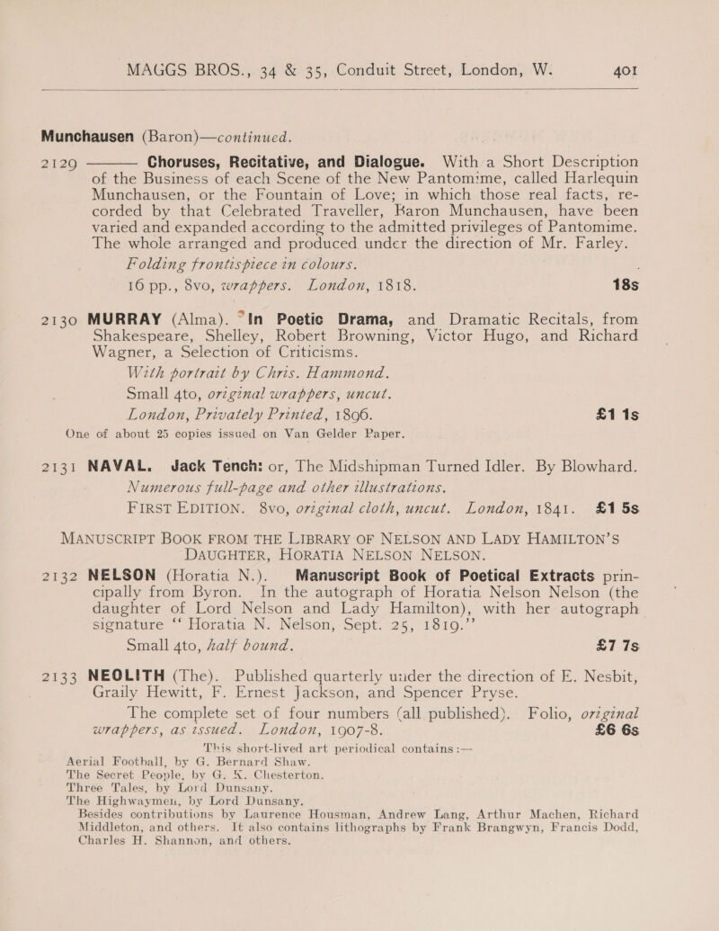  Munchausen (Baron)—continued. 2129 ———— Choruses, Recitative, and Dialogue. With a Short Description of the Business of each Scene of the New Pantomime, called Harlequin Munchausen, or the Fountain of Love; in which those real facts, re- corded by that Celebrated Traveller, Karon Munchausen, have been varied and expanded according to the admitted privileges of Pantomime. The whole arranged and produced under the direction of Mr. Farley. Folding frontispiece in colours. 16 pp., 8vo, wrappers. London, 1818. 18s 2130 MURRAY (Alma). “In Poetic Drama, and Dramatic Recitals, from Shakespeare, Shelley, Robert Browning, Victor Hugo, and Richard Wagner, a Selection of Criticisms. With portrait by Chris. Hammond. Small 4to, ov2gznal wrappers, uncut. London, Privately Printed, 1800. £1 1s One of about 25 copies issued on Van Gelder Paper. 2131 NAVAL. Jack Tench: or, The Midshipman Turned Idler. By Blowhard. Numerous full-page and other illustrations. FIRST EDITION. 8vo, o7vzgznal cloth, uncut. London, 1841. £15s MANUSCRIPT BOOK FROM THE LIBRARY OF NELSON AND LADY HAMILTON’S DAUGHTER, HORATIA NELSON NELSON. 2132 NELSON (Horatia N.). Manuscript Book of Poetical Extracts prin- cipally from Byron. In the autograph of Horatia Nelson Nelson (the daughter of Lord Nelson and Lady Hamilton), with her autograph. signature “ Horatia N. Neison, Sept. 25, 1810..’ Small 4to, half bound, £7 7s 2133 NEOLITH (The). Published quarterly uzider the direction of E. Nesbit, Graily Hewitt, F.. Ernest Jackson, and Spencer Pryse. The complete set of four numbers (all published). Folio, o7zginal wrappers, as issued. London, 1907-8. £6 6s This short-lived art periodical contains :-- Aerial Foothall, by G. Bernard Shaw. The Secret People, by G. K. Chesterton. Three Tales, by Lord Dunsany. The Highwaymei, by Lord Dunsany. Besides contributions by Laurence Housman, Andrew Lang, Arthur Machen, Richard Middleton, and others. It also contains lithographs by Frank Brangwyn, Francis Dodd, Charles H. Shannon, and others.