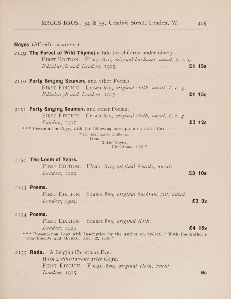    Noyes (Alfred)—continued. 2149 The Forest of Wild Thyme; a tale for children under ninety. FIRST EDITION. F’cap. 8vo, ovzginal buckram, uncut, t. e. g. Edinburgh and London, 1905. ae £1 15s 2150 Forty Singing Seamen, and other Poems FIRST EDITION. Crown 8vo, ozzgznal cloth, uncut, Pay ae Edinburgh and London, 1907. £1 15s 2151 Forty Singing Seamen, and other Poems. FIRST EDITION. Crown 8vo, o7zginal cloth, uncut, t. e. g. London, 1007. £2 12s ** * Presentation Copy, with the following inscription on half-title :— “To dear Lady Dufferin from Katie Noyes, Christmas, 1908.’ 2152 The Loom of Years. FIRST EDITION. F’cap. 8vo, ovzginal boards, uncut. London, 1902. £3 10s 2153 Poems. FIRST EDITION. Square 8vo, o7zginal buckram gilt, uncut. London, 1904. : £3 3s 2154 Poems. FIRST EDITION. Square 8vo, oviginal cloth. London, 1904. £4 15s ** * Presentation Copy with Inscription by the Author on fiy-leaf, ‘‘ With the Author‘s compliments and thanks. Dec. 12, i906.’ 2155 Rada. A Belgian Christmas Eve. With 4 illustrations after Goya. FIRST EDITION. F’cap. 8vo, ovzginal cloth, uncut. London, 1915. | 6s