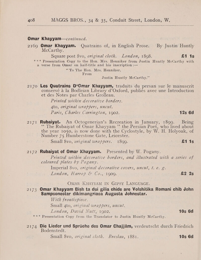  Omar Khayyam—continued. 2169 Omar Khayyam. Quatrains of, in English Prose. By Justin Huntly McCarthy. | Square post 8vo, orzginal cloth. London, 1808. £1 1s *** Presentation Copy to the Hon. Mrs. Henniker from, Justin Huntly McCarthy with a verse from Omar on half-title and his inscription :— * To The Hon. Mrs. Henniker, From Justin Huntly McCarthy.” 2170 Les Quatrains D‘Omar Khayyam, traduits du persan sur Je manuscrit conservé a la Bodleian Library d’Oxford, publiés avec une Introduction et des Notes par Charles Grolleau. Printed within decorative borders. Ato, original wrappers, uncut. Paris, Charles Carrington, 1902. 12s 6d 2171 Rubaiyat. An Octogenerian’s Recreation in January, 1899. Being ‘“ The Rubatyat of Omar Khayyam ’’ the Persian Poet, who lived about the year 1050, is now done with the Cyclostyle, by W. H. Holyoak, of Number 75 Humberstone Gate, Leicester. Small 8vo, o7vzgznal wrappers. 18099. £1 1s 2172 Rubaiyat of Omar Khayyam. Presented by W. Pogany. Printed within decorative borders, and illustrated with a series of coloured plates by Pogany. Imperial 8vo, ovzginal decorative covers, uncut, t. e. g. London, Harrop &amp; Co.,'1Q909. £2 2s OMAR KHAYYAM IN GIPSY LANGUAGE: 2173 Omar Khayyam Bish ta dui gilia chide are Volshitika Romani chib John Sampsonestar dikimangriasa Augusta Johnestar. With frontispiece. Small 4to, ovzginal wrappers, uncut. London, David Nutt, 1902. 10s 6d *** Presentation Copy from the Translator to Justin Huntly McCarthy. 2174. Die Lieder und Spriiche des Omar Chajjam, verdeutscht durch Friedrich Bodenstedt. Small 8vo, ovzgznal cloth. Breslau, 1881. 10s 6d