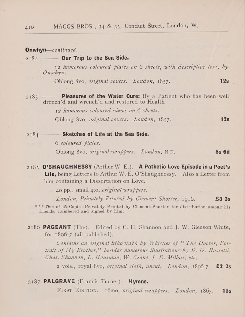  Onwhyn—continued. Our Trip to the Sea Side. 12 humorous coloured plates on © sheets, with descriptive text, by Onwhyn.  PTO? Oblong 8vo, ovzginal covers. London, 1857. 12s. | 2183  Pleasures of the Water Cure: By a Patient who has been well drench’d and wrench’d and restored to Health 12 humorous coloured views on © sheets. Oblong 8vo, ovzginal covers. London, 1857. 12s 2184  Sketches of Life at the Sea Side. 6 coloured plates. Oblong 8vo, o7z7ginal wrappers. Loudon, N.D. 8s 6d 2185 O’SHAUGHNESSY (Arthur W. E.). A Pathetic Love Episode in a Poet’s Life, being Letters to Arthur W. E. O’Shaughnessy. Also a Letter from him containing a Dissertation on Love. Ao pp.. small 4to, ovzgznal wrappers. London, Privately Printed by Clement Shorter, 1916. £3 3s *** One of 25 Copies Privately Printed by Clement Shorter for distribution among his friends, numbered and signed by him. 2186 PAGEANT (The). Edited by C. H. Shannon and J. W. Gleeson White, | for 18967 (all published). Contains an original lithograph by Whistler of ‘‘ The Doctor, Por- trait of My Brother,’ besides numerous illustrations by D. G. Rossetiz, Chas. Shannon, L. Housman, W. Crane, J]. E. Millats, etc. 2 vols., royal 8vo, orzginal cloth, uncut. London, 1890-7. £2 2s 2187 PALGRAVE (Francis Turner). Hymns. FIRST EDITION. 16mo, o7zgznal wrappers. London, 1867. 18s
