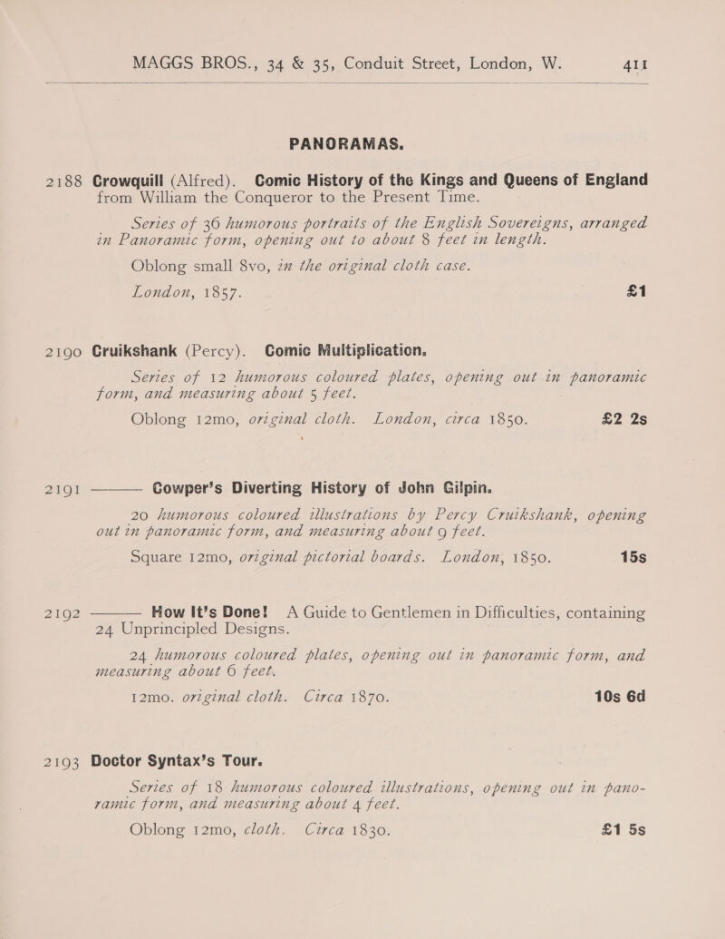   2188 2190 2191 2UO2 2193 PANORAMAS. Crowquill (Alfred). Comic History of the Kings and Queens of England from William the Conqueror to the Present Time. Series of 30 humorous portraits of the English Sovereigns, arranged in Panoramic form, opening out to about 8 feet in length. Oblong small Svo, in the original cloth case. London, 1857. £1 Cruikshank (Percy). Comic Multiplication. Series of 12 humorous coloured plates, opening out in panoramic form, and measuring about 5 feet. Oblong 12mo, oviginal cloth. London, circa 1850. £2 2s Cowper’s Diverting History of John Gilpin,  20 humorous coloured illustrations by Percy Cruikshank, opening out in panoramic form, and measuring about o feet. Square 12mo, ovzginal pictorial boards. London, 1850. 15s How It’s Done! A Guide to Gentlemen in Difficulties, containing 24 Unprincipled Designs.  24 humorous coloured plates, opening out in panoramic form, and measuring about © feet. 12mo. orzginal cloth. Circa 1870. 10s 6d Doctor Syntax’s Tour. Series of 18 humorous coloured illustrations, opening out in pano- rvamic form, and measuring about 4 feet. Oblong 12mo0, cloth. (Cuca 1330; £1 5s