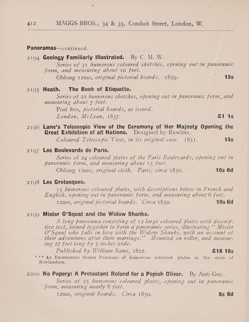   Panoramas— continued. 2194 Geology Familiarly Illustrated. By C. M. W. Series of 31 humorous coloured sketches, opening out in panoramic form, and measuring about 10 feet. Oblong 12mo, o7vzgznal pictorial boards. 1850. _ 115s 2195 Heath. The Book of Etiquette. Series of 22 humorous sketches, opening out in panoramic form, and measuring about 7 feet. Post 8vo, pictorial boards, as issued. London, McLean, 1837. £1 1s 2196 Lane’s Telescopic View of the Ceremony of Her Majesty Opening the Great Exhibition of all Nations. Designed by Rawlins. Coloured Telescopic View, in its original case. 1851. 15s 2197 Les Boulevards de Paris. Series of 24 coloured plates of the Paris Boulevards, opening out in panoramic form, and measuring about 15 feet. Oblong t2mo, ovzgznal cloth. Paris, circa 1850. 10s 6d 2198 Les Grotesques. | 15 humorous coloured plates, with descriptions below in French and English, opening out in panoramic form, and measuring about 6 feet. 12mo, orzginal pictorial boards. Circa 1850. 10s 6d 2199 Mister O’Squat and the Widow Shanks. A long panorama consisting of 12 large coloured plates with descrip- tive text, joined together to form a panoramic series, tllustrating “‘ Mister O’Sguat who falls in love with the Widow Shanks, with an account of their adventures after their marriage.’ Mounted on roller, and measur- ing 27 feet long by 5 inches wide. Published by Willtam Sams, 1822. £18 18s *** An Excerpinety Scarce Panorama of humorous coloured plates in the style of Rowlandson. 2200 No Popery: A Protestant Roland for a Popish Oliver. By Anti Guy. Series of 23 humorous coloured plates, opening out in panoramic form, measuring nearly 8 feet. 12mo, orvzg¢nal boards. Circa 1850. 8s 6d