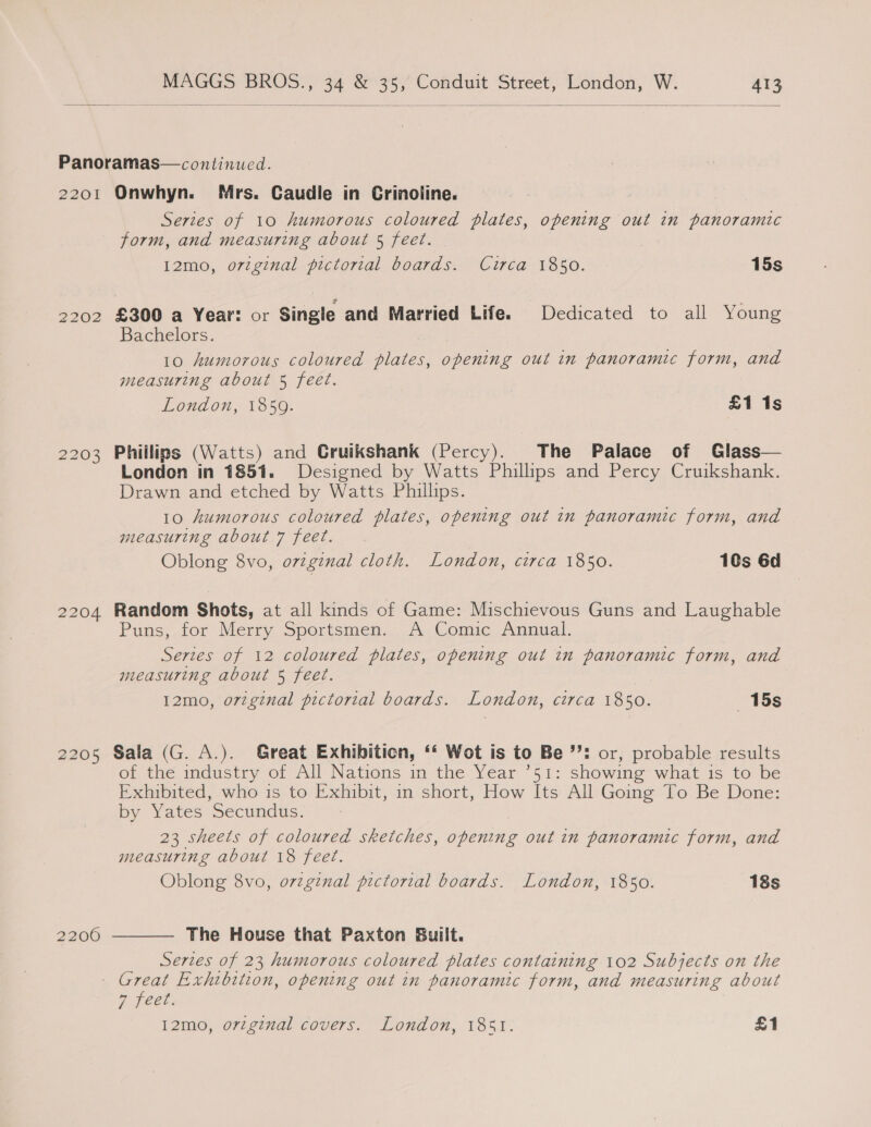    Panoramas— continued. 2201 Onwhyn. Mrs. Caudle in Crinoline. Series of 10 humorous coloured plates, opening out in panoramic form, and measuring about 5 feet. 12mo, original pictorial boards. Curca 1850. 15s 2202 £300 a Year: or Single and Married Life. Dedicated to all Young Bachelors. | 10 humorous coloured plates, opening out in panoramic form, and measuring about 5 feet. London, 1859. £1 1s 2203 Phillips (Watts) and Cruikshank (Percy). The Palace of Glass— London in 1851. Designed by Watts Phillips and Percy Cruikshank. Drawn and etched by Watts Phillips. 10 humorous coloured plates, opening out in panoramic form, and measuring about 7 feet. Oblong 8vo, original cloth. London, circa 1850. 10s 6d 2204 Random Shots, at all kinds of Game: Mischievous Guns and Laughable ~ S Puns, for Merry Sportsmen. A Comic Annual. Series of 12 coloured plates, opening out in panoramic form, and measuring about 5 feet. 12mo, original pictorial boards. London, circa 1850. 15s 2205 Sala (G. A.). Great Exhibition, ‘‘ Wot is to Be ’: or, probable results of the industry of All Nations in the Year ’51: showing what is to be Exhibited, who is to Exhibit, in short, How Its All Going To Be Done: by Yates Secundus::* 23 sheets of coloured sketches, opening out in panoramic form, and measuring about 18 feet. Oblong 8vo, orginal pictorial boards. London, 1850. 18s  The House that Paxton Built. Series of 23 humorous coloured plates containing 102 Subjects on the - Great Exhibition, opening out in panoramic form, and measuring about by DheCl. 12mo, orzginal covers. London, 1851. £1 2200