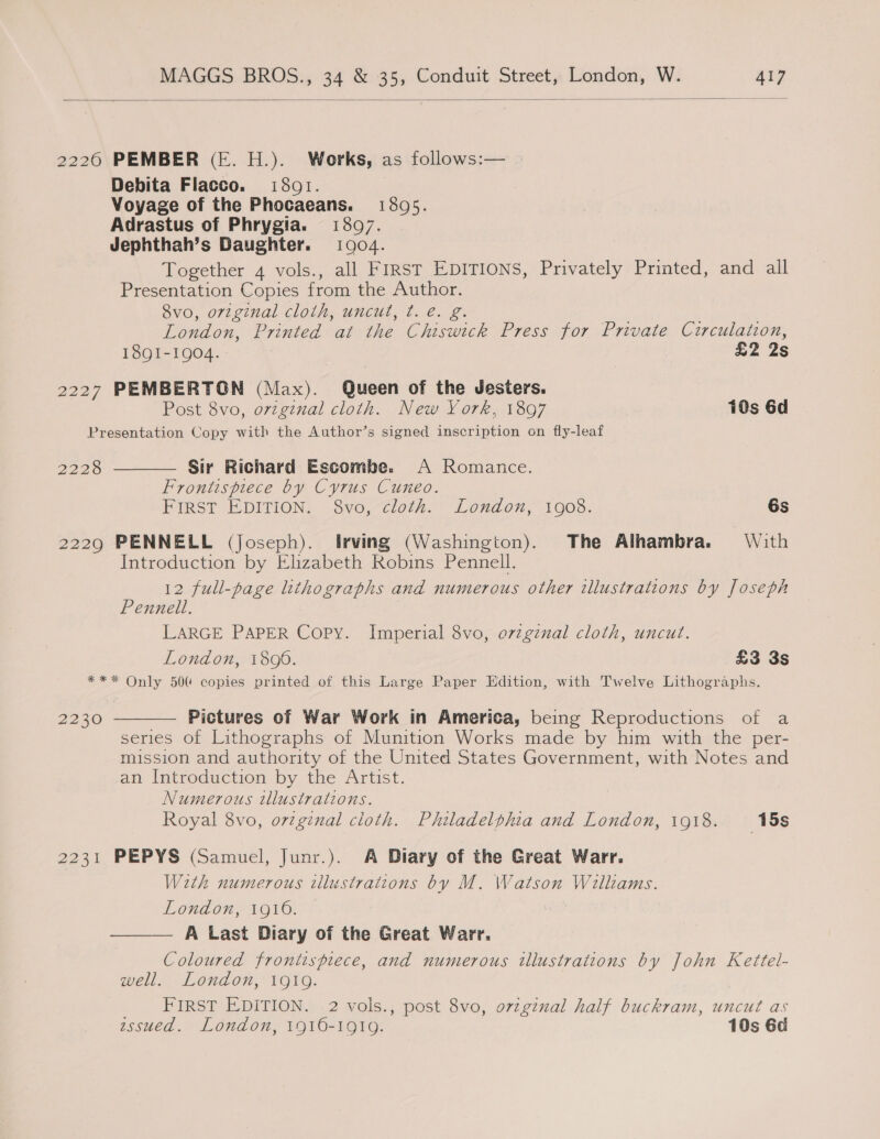  22260 PEMBER (E. H.). Works, as follows:— Debita Flacco. i801. Voyage of the Phocaeans. 138095. Adrastus of Phrygia. 1807. Jephthah’s Daughter. 1904. Together 4 vols., all FIRST EDITIONS, Privately Printed, and all Presentation Copies from the Author. Svo, original cloth, uncut, ¢. é. g. London, Printed at the Chiswick Press for Private Cutirculation, I8QI-1904.- | £2 2s 2227 PEMBERTGN (Max). Queen of the Jesters. Post 8vo, ovzgznal cloth. New York, 1897 10s 6d Presentation Copy with the Author’s signed inscription on fly-leaf  Sir Richard Escombe. A Romance. Frontispiece by Cyrus Cuneo. PIRST EDITION, Svo,“Cloth. London, 1003. 6s 2229 PENNELL (Joseph). Irving (Washington). The Alhambra. With Introduction by Elizabeth Robins Pennell. 12 full-page lithographs and numerous other illustrations by Joseph Pennell. LARGE PAPER Copy. Imperial 8vo, ovzgznal cloth, uncut. London, 1806. : £3 3s *** Only 500 copies printed of this Large Paper Edition, with Twelve Lithographs. 2228 Pictures of War Work in America, being Reproductions of a series of Lithographs of Munition Works made by him with the per- mission and authority of the United States Government, with Notes and an Introduction by the Artist. Numerous tllustrations. Royal 8vo, ovzginal cloth. Philadelphia and London, 1918. 15s 2231 PEPYS (Samuel, Junr.). A Diary of the Great Warr. With numerous illustrations by M. Watson Williams. London, 1910. A Last Diary of the Great Warr. Coloured frontispiece, and numerous illustrations by John Kettel- well. London, 1919. FIRST EDITION. 2 vols., post 8vo, o7zzginal half buckram, uncut as essued. London, 1916-1919. 10s 6d 2230  