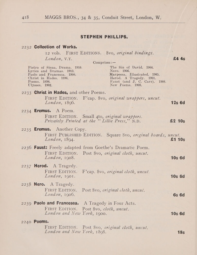  STEPHEN PHILLIPS. 2232 Collection of Works. 12 vols. FIRST EDITIONS. 8vo, ovzginal bindings. London, V.YX. £4 4s Comprises :— Pietro of Siena, Drama. 1910. The Sin of David. 1904. Lyrics and Dramas. 1913. Nero. 1906. Paolo and Francesca. 1900. Marpessa. Illustrated. 1905. ' Christ in Hades. 1896. Herod. A Tragedy. 1901. Poems. 1898. Faust (and J: C. Carr). 1908. Ulysses. 1902. New Poems. 1908. 2233 Christ in Hades, and other Poems. FIRST EDITION. F’cap. 8vo, o7zgznal wrappers, uncut. London, 1806. 12s 6d 2234 Eremus. A Poem. FIRST EDITION. Small 4to, orzgznal wrappers. Priparel yak riniedsalitfe. iliteplg ess, Nei. £2 10s 2235 Eremus. Another Copy. FIRST PUBLISHED EDITION. Square 8vo, ovzgznal boards, uncut. London, 1894. £1 10s 2230 Faust: Freely adapted from Goethe’s Dramatic Poem. FIRST EDITION. Post 8vo, ovzgznal cloth, uncut. London, 1908. 10s 6d 2237 Herod. A Tragedy. FIRST EDITION. F’cap. 8vo, ovzginal cloth, uncut. London, 190l. 10s 6d 2238 Nero. A Tragedy. FIRST EDITION. Post 8vo, o7zginal cloth, uncut. London, 1906. 6s 6d 2239 Paolo and Francesca. A Tragedy in Four Acts. FIRST EDITION. Post 8vo, cloth, uncut. London and New York, 1900. 10s 6d 2240 Poems. FIRST EDITION. Post 8vo, original cloth, uncut. London and New York, 1808. 18s