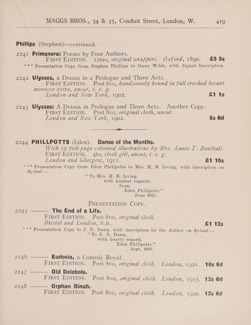   Phillips (Stephen)—continued. 2241 Primavera: Poems by Four Authors. FIRST EDITION. 12mo, o7zginal wrappers. Oxford, 1890. £5 5s *** Presentation Copy from Stephen Phillips to Oscar Wilde, with Signed Inscription. 2242 Ulysses, a Drama in a Prologue and Three Acts. _ FIRST EDITION. Post 8vo, handsomely bound in full crushed levant morocco extra, uncul, ft. é. g. London and New York, 1902. £1 1s 2243 Ulysses: A Drama in Proloswe and Three: Acts: Another Copy. FIRST EDITION. Post 8vo, o7zgznal cloth, uncut. London and New York, 1902. 8s 6d (a Se 2244 PHILLPOTTS (i:den). Dance of the Months. | With 12 full-page coloured illustrations by Mrs. Annie T. Benthall. FIRST EDITION. | Ato, cloth gilt. wicul, t..e: 2. London and Glasgow, 1911. £1 10s *** Presentation Copy from Eden Phillpotts to Mrs. H. B. Irving, with inscription on fly-leaf :— TowMrs, HB. Irving with kindest regards from Eden Phillpotts.’ June 1915. PRESENTATION COPY. 2245 ———— The End of a Life. FIRST EDITION. Post 8vo, o7zginal cloth. Bristol and London, N.D. £1 12s *** Presentation Copy to J. N. Dunn, with inscription by the Author on fly-leaf :— 7 To J. Ni Dunn; ; with hearty regard, Eden Phillpotts.’ Sept. 1895. 2240 ———— Eudocia, a Comedy Royal. FIRST EDITION. Post 8vo, original cloth. London, 1921. 10s 6d 2247 ———— Old Delahbole. FIRST EDITION. Post 8vo, original cloth. London, 1915. 12s Gd 2248 ——— Orphan Dinah. FIRST EDITION. Post 8vo, oviginal cloth. London, 1920. 12s 6d