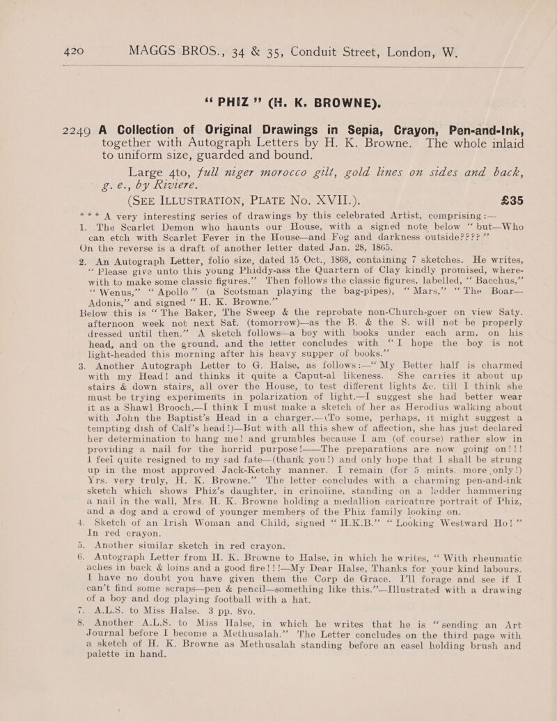  “ PHIZ ” (H. K. BROWNE). 2249 A Collection of Original Drawings in Sepia, Crayon, Pen-and-Ink, together with Autograph Letters by H. K. Browne. The whole inlaid to uniform size, guarded and bound. Large 4to, full niger morocco gilt, gold lines on sides and back, g.é., by Riviere. (SEE ILLUSTRATION, PLATE No. XVII.). £35 *** A very interesting series of drawings by this celebrated Artist, comprising :— 1. The Scarlet Demon who haunts our House, with a signed note below ‘‘ but—Who can etch with Scarlet Fever in the House—and Fog and darkness outside???” On the reverse is a draft of another letter dated Jan. 28, 1865. 2. An Autograph Letter, folio size, dated 15 Oct., 1868, containing 7 sketches. He writes, “ Please give unto this young Phiddy-ass the Quartern of Clay kindly promised, where- with to make some classic figures.” Then follows the classic figures, labelled, “‘ Bacchus,” “Wenus,” “Apollo” (a Scotsman playing the bag-pipes), “‘ Mars,” “The Boar— Adonis,” and signed “ H. K. Browne.” Below this is “ The Baker, The Sweep &amp; the reprobate non-Church-goer on view Saty. afternoon week not next Sat. (tomorrow)—as the B. &amp; the 8S. will not be properly dressed until then.’’ A sketch follows—a boy with books under each arm, on his head, and on the ground. and the Jetter concludes with “I hope the boy is not light-headed this morning after his heavy supper of books.” 3. Another Autograph Letter to G. Halse, as follows:—“ My Better half is charmed with my Head! and thinks it quite a Caput-al likeness. She carries it about up stairs &amp; down stairs, all over the House, to test different lights &amp;c. till I think she must be trying experiments in polarization of light.—I suggest she had better wear it as a Shawl Brooch.—I think I must make a sketch of her as Herodius walking about with John the Baptist’s Head in a charger.—(To some, perhaps, it might suggest a tempting dish of Calf’s head!)—But with all this shew of affection, she has just declared her determination to hang me! and grumbles because I am (of course) rather slow in providing a nail for the horrid purpose!——The preparations are now going on!!! 1 feei quite resigned to my sad fate—(thank you!) and only hope that i shall be strung up in the most approved Jack-Ketchy manner. I remain (for 5 mints. more .only!) Yrs. very truly, H. K. Browne.” The letter concludes with a charming pen-and-ink sketch which shows Phiz’s daughter, in crinoline, standing on a ledder hammering a nail in the wall, Mrs. H. K. Browne holding a medallion caricature portrait of Phiz, and a dog and a crowd of younger members of the Phiz family looking on. 4. Sketch of an Irish Woman and Child, signed “ H.K:B.” “ Looking Westward Ho! ” In red crayon. Another similar sketch in red crayon. 6. Autograph Letter from H. K. Browne to Halse, in which he writes, “ With rheumatic aches in back &amp; loins and a good fire!!!—My Dear Halse, Thanks for your kind labours. t have no doubt you have given them the Corp de Grace. I’ll forage and see if I can’t find some scraps—pen &amp; pencil—something like this.”—Illustrated with a drawing of a boy and dog playing football with a hat. 7. A.L.S. to Miss Halse. 3 pp. 8vo. 8. Another A.L.S. to Miss Halse, in which he writes that he is “ sending an Art Journal before I become a Methusalah.”? The Letter concludes on the third page with a sketch of H. K. Browne as Methusalah standing before an easel holding brush and palette in hand. Gr .