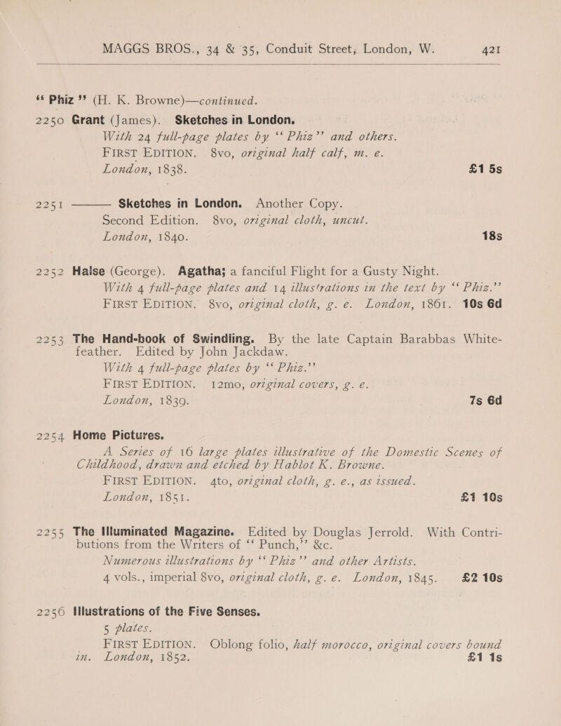  2250 2251 2253 2254 2255 2250 Grant (James). Sketches in London. With 24 full-page plates by ‘‘ Phiz’’ and others. FIRST EDITION. . 8vo, ovzginal half calf, m. e. London, 1838. £1 5s Sketches in London. Another Copy. Second Edition. 8vo, ovzginal cloth, uncut. London, 1840. 18s  Haise (George). Agatha} a fanciful Flight for a Gusty Night. With 4 full-page plates and 14 illustrations in the text by “* Phiz.”’ FIRST EDITION. 8vo, orginal cloth, g.e. London, 1861. 10s 6d The Hand-book of Swindling. By the late Captain Barabbas White- feather. Edited by John Jackdaw. With 4 full-page plates by “‘ Phiz.’’ FIRST EDITION. 12mo, o7zginal covers, g. e. London, 18309. | 7s 6d Home Pictures. A Series of 16 large plates illustrative of the Domestic Scenes of Childhood, drawn and etched by Hablot K. Browne. FIRST EDITION. Ato, ovzgenal cloth, g. e., as issued. London, 1851. £1 10s The Illuminated Magazine. Edited by Douglas Jerrold. With Contri- butions from the Writers of ‘‘ Punch,”’ &amp;c. Numerous illustrations by ‘‘ Phiz’’ and other Artists. 4 vols., imperial 8vo, orzginal cloth, g.e. London, 1845. £2 10s illustrations of the Five Senses. 5 plates. FIRST EDITION. Oblong folio, half morocco, original covers bound iH, Landon, 1352. £1 1s