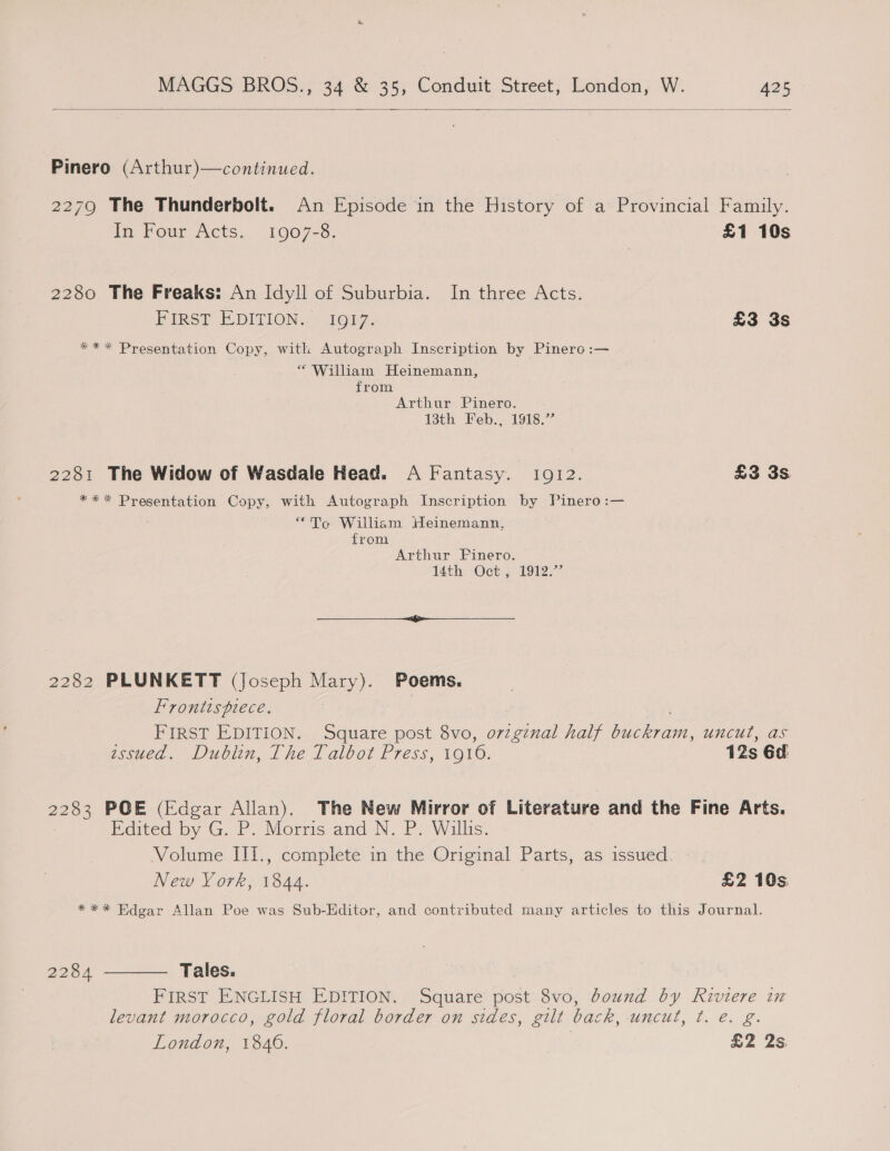 Sry MAGGS BROS., 34 &amp; 35, Conduit Street, London, W. A25  Pinero (Arthur)—continued. 2279 The Thunderbolt. An Episode in the History of a Provincial Family. In Four Acts. 1907-8. £1 10s 2280 The Freaks: An Idyll of Suburbia. In three Acts. PIRST EDITION,!: 1OLZ, £3 3s *** Presentation Copy, with Autograph Inscription by Pinero :— * William Heinemann, from Arthur Pinero. 13th Feb., 1918.” 2281 The Widow of Wasdale Head. A Fantasy. 1912. £3 3s *** Presentation Copy, with Autograph Inscription by Pinero:— “Te William Heinemann, from Arthur FPinero. 14th. ‘Oct; 1912)” 2282 PLUNKETT (joseph Mary). Poems. Frontispiece. FIRST EDITION. Square post 8vo, o7zginal half buckram, uncut, as ussued. Dublin, The Talbot Press, 1016. 12s 6d: 2283 POE (Edgar Allan). The New Mirror of Literature and the Fine Arts. Edited by G. P. Morris and N. P. Willis. Volume III., complete in the Original Parts, as issued. New Vork, 1844. £2 10s *** Edgar Allan Poe was Sub-Editor, and contributed many articles to this Journal. Tales. FIRST ENGLISH EDITION. Square post 8vo, bound by Riviere in levant morocco, gold floral border on sides, gilt back, uncut, t. e. g. 2284 