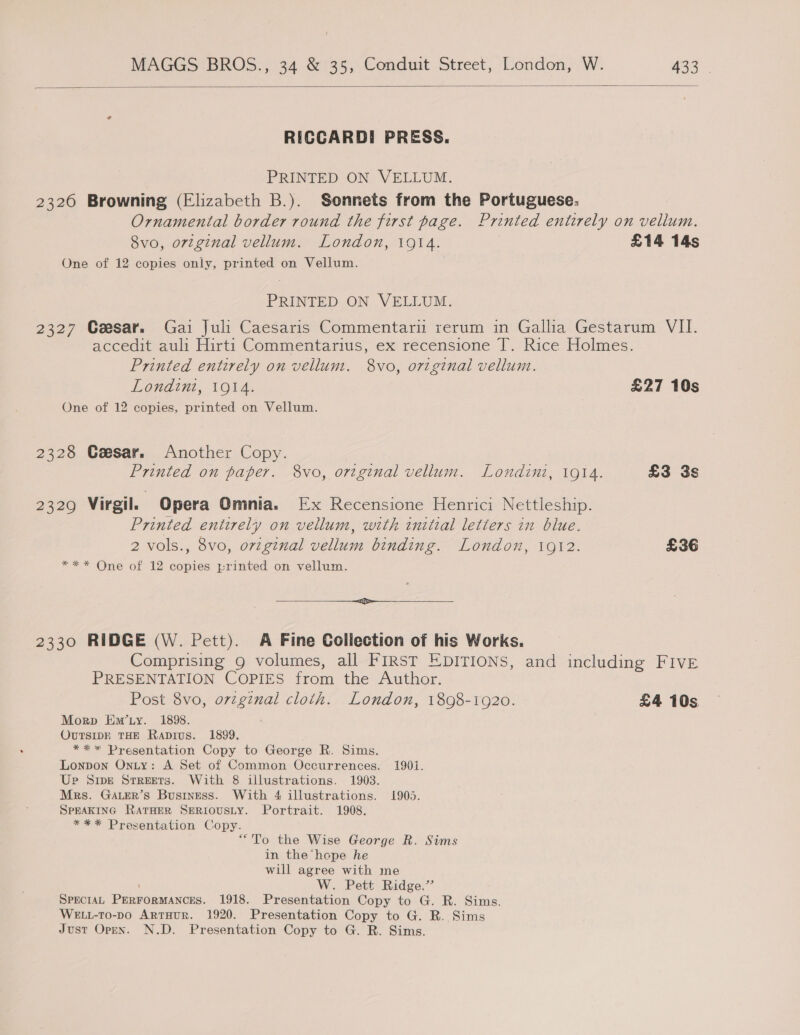  RICCARDI PRESS. PRINTED ON VELLUM. 2326 Browning (Elizabeth B.). Sonnets from the Portuguese. Ornamental border round the first page. Printed entirely on vellum. 8vo, orzginal vellum. London, 1914. £14 14s One of 12 copies only, printed on Vellum. PRINTED ON VELLUM. 2327 Cesar. Gai Juli Caesaris Commentari rerum in Gallia Gestarum VII. accedit auli Hirti Commentarius, ex recensione T. Rice Holmes. Printed entirely on vellum. 8vo, original vellum. Londini, 1914. £27 10s One of 12 copies, printed on Vellum. 2328 Ceesar. Another Copy. Printed on paper. 8vo, original vellum. Londini, 1914. £3 3s 2329 Virgil. Opera Omnia. Ex Recensione Henrici Nettleship. Printed entirely on vellum, with initial letters in blue. 2 vols., 8vo, original vellum binding. London, 1912. £36 *** One of 12 copies -rinted on vellum. a ei et 2330 RIDGE (W. Pett). A Fine Collection of his Works. Comprising g volumes, all FIRST EDITIONS, and including FIVE PRESENTATION COPIES from the Author. Post 8vo, orvzginal cloth. London, 1898-1920. £4 10s Morp Em’ty. 1898. OUTSIDE THE Rapivus. 1899. ** * Presentation Copy to George R. Sims. Lonpon Oniy: A Set of Common Occurrences. 1901. Up Sipe Srreets. With 8 illustrations. 1903. Mrs. GALER’s Business. With 4 illustrations. 1905. SPEAKING RATHER SERIOUSLY. Portrait. 1908. *** Presentation Copy. “To the Wise George R. Sims in the hepe he will agree with me ; W. Pett Ridge.’’ SPECIAL PERFORMANCES. 1918. Presentation Copy to G. R. Sims. WELL-To-po ArrHur. 1920. Presentation Copy to G. R. Sims Just Open. N.D. Presentation Copy to G. R. Sims.