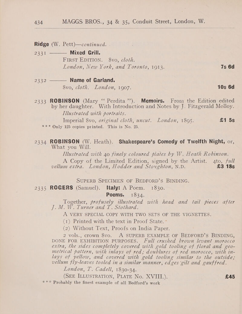  Ridge (W. Pett)—continued. |   2221 Mixed Grill, BIRST EDITIONS Widvoy clol). London, New York, and Toronto, 1913. 7s 6d 2aR2 Name of Gariand. 8vo, cloth. London, 1907. 10s 6d 2333 ROBINSON (Mary ‘“‘ Perdita’’). Memoirs. From the Edition edited by her daughter. With Introduction and Notes by J. Fitzgerald Molloy. Illustrated with portraits. Imperial 8vo, ovzginal cloth, uncut. London, 1805. £1 5s *** Only 125 copies printed. This is No. 25. 2334 ROBINSON (W. Heath). Shakespeare’s Comedy of Twelfth Night, or, What you Will. | Illustrated with 40 finely coloured plates by W. Heath Robinson. A Copy of the Eimited Edition, signed by the Artist. 4to, fzll vellum extra. London, Hodder and Stoughton, N.D. £3 18s SUPERB SPECIMEN OF BEDFORD’S BINDING. 2335 ROGERS (Samuel). Italy: A Poem. 1830. Poems. 1834. Together, profusely illustrated with head and tail pieces after J. M.W. Turner and T. Stothard. A VERY SPECIAL COPY WITH TWO SETS OF THE VIGNETTES. (1) Printed with;the text in Proof state. (2) Without Text, Proofs on India Paper. 2 vols., crown 8vo. A SUPERB EXAMPLE OF BEDFORD’S BINDING, DONE FOR EXHIBITION PURPOSES. Full crushed brown levant morocco extra, the stdes completely covered with gold tooling of floral and geo- metrical pattern, with inlays of red, doublures of red morocco, with in- lays of yellow, and covered with gold tooling similar to the outside; vellum fly-leaves tooled in a similar manner, edges ‘gilt and gauffred. London), ~Oadell 3202874 aee (SEE ILLUSTRATION, PLATE No. XVIII.). £45 *«** Probably the finest example of all Bedford’s work