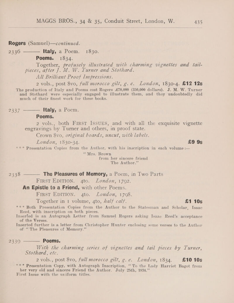  Rogers (Samuel)—continued. 2336 ——— Italy, a Poem. 1830. Poems. 1534. Together, profusely illustrated with charming vignettes and tail- pieces, after J. M. W. Turner and Stothard. All Brilliant Proof Impressions. 2 vols., post 8vo, full morocco gilt, g.e. London, 1830-4. £12 12s The production of Italy and Poems cost Rogers £70,000 (350,000 dollars). J. M. W. Turner and Stothard were especially engaged to illustrate them, and they undoubtedly did much of their finest work for these books. 2337 ———— Italy, a Poem. Poems. 2 vols., both FIRST ISSUES, and with all the exquisite vignette engravings by Turner and others, in proof state. Crown 8vo, ovzginal boards, uncut, with labels. London, 1830-34. £9 9s ** * Presentation Copies from the Author, with his inscription in each volume :-— “Mrs. Brown from her sincere friend The Author.” 2338 -——— The Pleasures of Memory, a Poem, in Two Parts FIRST EDITION. 4to. London;1702. An Epistle to a Friend, with other Poems. FIRST EDITION. 4to. London, 1708. Together in 1 volume, 4to, half calf. £1 10s *** Both Presentation Copies from the Author to the Statesman and Scholar, Isaac Reed, with inscription on both pieces. Inserted is an Autograph Letter from Samuel Rogers asking Isaac Reed’s acceptance of the Verses. Inserted further is a letter from Christopher Hunter enclosing some verses to the Author of “The Pleasures cf Memory.” 23390 ———— Poems. With the charming series of vignettes and tail pieces by Turner, Stothard, etc. 2 vols., post 8vo, full morocco gilt, 'g.e. London, 1834. £10 10s *** Presentation Copy, with Autograph Inscription, “To the Lady Harriet Bagot from her very old and sincere Friend the Author. July 25th, 1834.’ First Issue with the uniform titles.