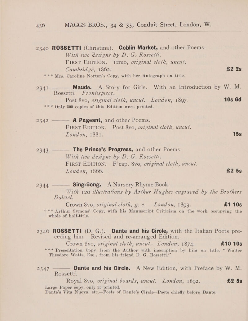  2340 ROSSETTI (Christina). Goblin Market, and other Poems. With two designs by D. G. Rossetti. FIRST EDITION. 12mo, o7igznal cloth, uncut. Cambridge, 18062. £2 2s *** Mrs. Caroline Norton’s Copy, with her Autograph on title. 2341 ———— Maude. A Story for Girls. With an Introduction by W. M. Rossetti. Frontispiece. Post 8vo, ovzginal cloth, uncut. London, 1897. 10s 6d *** Only 500 copies of this Edition were printed. 2342 ———— A Pageant, and other Poems. FIRST EDITION. Post 8vo, o7zgznal cloth, uncut. London, 1881. 15s 2343 ———— The Prince’s Progress, and other Poems. With two designs by D. G. Rossetiz. FIRST EDITION. F’cap. 8vo, ovzgznal cloth, uncut. London, 1860. | £2 5s 2344 ———— Sing-Song. A Nursery Rhyme Book. With 120 tllustrations by Arthur Hughes engraved by the Brothers Dalziel. Crown 8vo, oviginal cloth, g.e. London, 1893. £1 10s *** Arthur Symons’ Copy, with his Manuscript Criticism on the work occupying the whole of half-title. 2340 ROSSETTI (D. G.). Dante and his Circle, with the Italian Poets pre- ceding him. Revised and re-arranged Edition. Crown 8vo, ovzginal cloth, uncut. London, 1874. £10 10s *** Presentation Copy from the Author with inscription by him on title, “‘ Walter Theodore Watts, Esq.. from his friend D. G. Rossetti.’’ 2347 ——— Dante and his Circle. A New Edition, with Preface by W. M. Rossettt. Royal 8vo, ovigznal boards, uncut. London, 1802. £2 5s Large Paper copy, only 35 printed. Dante’s Vita Nuova, etc.—Poets of Dante’s Circle--Poets chiefly before Dante.