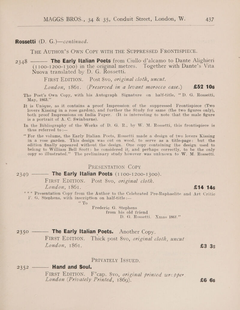  Rossetti (D. G.)—continued. THE AUTHOR’S OWN COPY WITH THE SUPPRESSED FRONTISPIECE. 2348 ———— The Eariy Italian Poets from Ciullo d’alcamo to Dante Alighieri (1 100-1200-1300) in the original metres. Together with Dante’s Vita Nuova translated by D. G. Rossetti. FIRST EDITION. Post 8vo, ovzgznal cloth, uncut. London, 1801. (Preserved in a levant morocco case.) £52 10s The Poet’s Own Copy, with his Autograph Signature on half-title, “D. G. Rossetti, May, 1863.’’ It is Unique, as it contains a proof Impression of the suppressed [Frontispiece (Two lovers Kissing in a rose garden), and further the Study for same (the two figures only), both proof Impressions on India Paper. (It is interesting to note that the male figure is a portrait of A. C. Swinburne). In the Bibliography of the Works of D. G. R., by W. M. Rossetti, this frontispiece is thus referred to :— ““ For the volume, the Early Italian Poets, Rossetti made a design of two lovers Kissing in a vose garden. This design was cut on wood, to serve as a title-page: but the edition finally appeared without the design. One copy containing the design used to belong to William Bell Scott: he considered it, and perhaps correctly, to be the only copy so illustrated.”” The preliminary study however was unknown to W. M. Rossetti. PRESENTATION COPY 2349 ———— The Early Italian Poets (1 100-1200-1300). FIRST EDITION. Post 8vo, ozzgznal cloth. London, 1861. £14 14s *** Presentation Copy from the Author to the Celebrated Pre-Raphaelite and Art Critic I. G. Stephens, with inseription on half-title :— ee To Frederic G. Stephens from his old friend D. G. Rossetti. Xmas 1861.’’ 2350 ———— The Early Italian Poets. Another Copy. FIRST EDITION. Thick post 8vo, o7iginal cloth, uncut London, 1861. £3 3s PRIVATELY ISSUED. 2352 ———— Hand and Soul. FIRST EDITION. F’cap. 8vo, o7iginal prinied wrzpper.