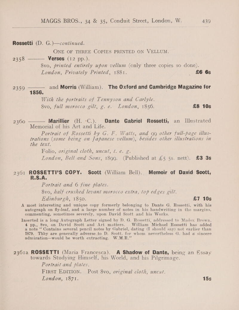  Rossetti (D. G.)—continued. ONE OF THREE COPIES PRINTED ON VELLUM. 2358 ———— Verses (12 pp.). Svo, printed entirely upon vellum (cnly three copies so done). London, Privately Printed, 1881. £6 6s 2359 ——-—— and Morris (William). The Oxford and Cambridge Magazine for 1856. ; With the portraits of Tennyson and Carlyle. 8vo, full morocco gilt, g. e. London, 1856. £8 10s 2360 ———— Marillier (H. -:C.). Dante Gabriel Rossetti, an Illustrated Memorial of his Art and Life. Portrait of Rossetti by G. F. Watts, and gg other full-page illus- trations (some being on Japanese vellum), besides other illustrations in the text. Polio, orzginal cloth, uncut, Tf. é. 2. London, Bell and Sons, 1899. (Published at 45 5s. nett). £3 3s 2301 ROSSETTI’S COPY. Scott (William Bell). Memoir of David Scott, R.S.A. Portrait and © fine plates. 8vo, half crushed levant morocco extra, top edges gilt. Edinburgh, 1850. £7 10s A most interesting and unique copy formerly belonging to Dante G. Rossetti, with his autograph on fly-leaf, and a large number of notes in his handwriting in the margins, commenting, sometimes severely, upon David Scott and his Works. Inserted is a long Autograph Letter signed by D. G. Rossetti, addressed to Madox Brown, 4 pp., 8vo, on David Scott and Art matters. William Michael Rossetti has added a note “ Contains several pencil notes by Gabriel, dating (I should say) not earlier than 1879. They are generally adverse to D. Scott, for whom nevertheless G. had a‘ sincere admiration—would be worth extracting. W.M.R.” 2361a ROSSETTI (Maria Francesca). A Shadow of Dante, being an Essay towards Studying Himself, his World, and his Pilgrimage. Portrait and plates. FIRST EDITION. Post 8vo, ovzgznal cloth, uncut. London, 1871. 15s