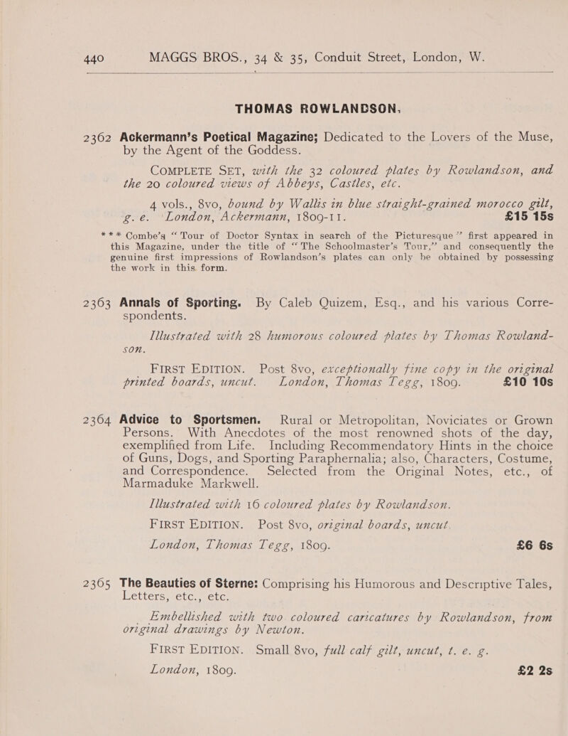  THOMAS ROWLANDSON. 2362 Ackermann’s Poetical Magazine; Dedicated to the Lovers of the Muse, by the Agent of the Goddess. COMPLETE SET, wth the 32 coloured plates by Rowlandson, and the 20 coloured views of Abbeys, Castles, etc. A vols., 8vo, bound by Wallis in blue straight-grained morocco gilt, g.e. ‘London, Ackermann, 1800-11. £15 15s ** * Combe’g “ Tour of Doctor Syntax in search of the Picturesque” first appeared in this Magazine, under the title of “The Schoolmaster’s Tour,’ and consequently the genuine first impressions of Rowlandson’s plates can only be obtained by possessing the work in this form. 2363 Annals of Sporting. By Caleb Quizem, Esq., and his various Corre- spondents. Illustrated with 28 humorous coloured plates by Thomas Rowland- SON. FIRST EDITION. Post 8vo, exceptzonally fine copy in the original printed boards, uncut. London, Thomas Tegg, 18009. £10 10s 2364 Advice to Sportsmen. Rural or Metropolitan, Noviciates or Grown Persons. With Anecdotes of the most renowned shots of the day, exemplified from Life. Including Recommendatory Hints in the choice of Guns, Dogs, and Sporting Paraphernalia; also, Characters, Costume, and Correspondence. Selected from the Original Notes, etc., of Marmaduke Markwell. Lllustrated with 16 coloured plates by Rowlandson. FIRST EDITION. Post 8vo, orginal boards, uncut. London, Thomas Tegg, 1809. £6 6s 2305 The Beauties of Sterne: Comprising his Humorous and Descriptive Tales, Letters, etc., etc. _ Embellished with two coloured caricatures by Rowlandson, from original drawings by Newton. FIRST EDITION. Small 8vo, full calf gilt, uncut, ¢. e. g.