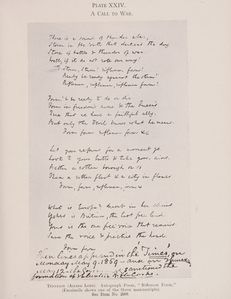 PLATE XXIV. A CALL TO WAR. Uh a heen’ A Phen Her car, , leg 4. Hen Mot arkint Pos tg Shen 1 bette bo Flamer fe fell of UC de met rete ome wey wane ESS vo! efter, eee Aiwty ieee ee (ha Trem Prin! &amp; by teaty Ko lp oe Hee. Be fis ee Te Ge et ue. Fare a fe thf Bee fA onty PL Terk brn whit he means. Pie frm LHlernen fre ie Lit end aed fr AL nerrrtnk po. Lert BF eve LAG Kh the gern tied. Acti. o twHir brergh moo Den 2 ten flat ee why vw feomee Porn. /fpX~, uwftmer toe \ be iy Lrpe * Me gi eS Tad ee ts eat pe fhe We fee ve FLA tems: oO #3 Fw Be 2. oa fuk HR Aah ay re L. pit dd id AW ne a, cease fe Ovl win. $action : forma rw of. BLanlicr a vesee +» BA - Tennyson (Atrrep Lorp). Autograph Poem, “ Riflemen Ferm. (Facsimile shows one of the three a ey See Item No 2869,