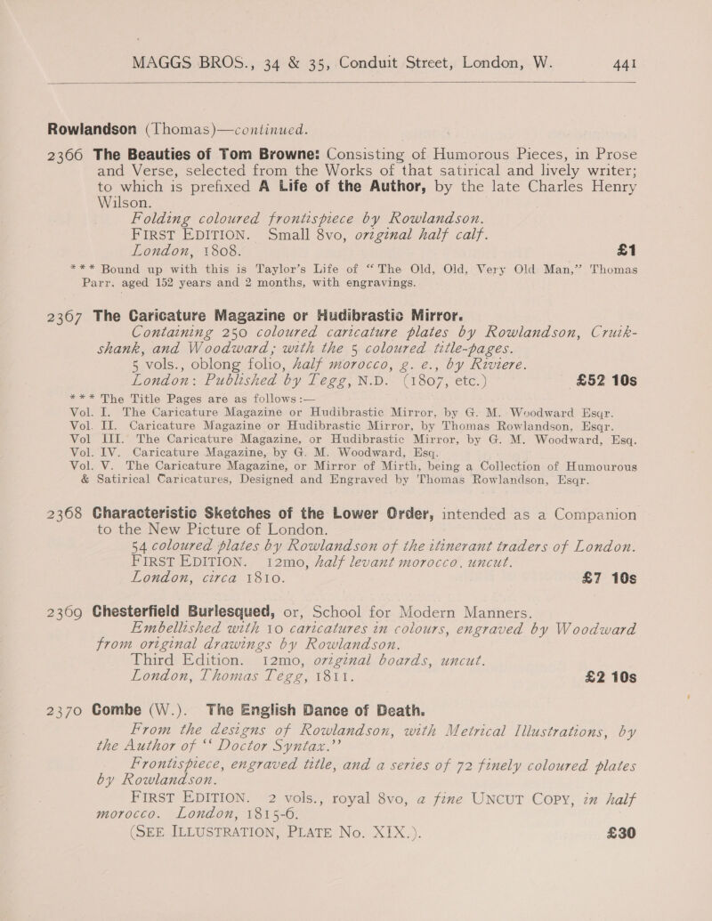   Rowlandson (lThomas)—continued. 2366 The Beauties of Tom Browne: Consisting of Humorous Pieces, in Prose and Verse, selected from the Works of that satirical and lively writer; to which is prefixed A Life of the Author, by the late Charles Henry Wilson. | | Folding coloured frontispiece by Rowlandson. FIRST EDITION. Small 8vo, ovzgznal half calf. London, 1808. £1 =** Bound ap with this: is Taylor's Life of “The: Old, ‘Old; Very Old Man,” Thomas Parr. aged 152 years and 2 months, with engravings. 23607 The Caricature Magazine or Hudibrastic Mirror. Containing 250 coloured caricature plates by Rowlandson, Crurk- shank, and Woodward, with the 5 coloured title-pages. 5 vols., oblong folio, Aalf morocco, g. e., by Riviere. London: Published by Tegg, N.D. (1807, etc.) £52 10s *** The Title Pages are as follows :— Vol. I. The Caricature Magazine or Hudibrastic Mirror, by G. M. Woodward Esar. Vol. IT. Caricature Magazine or Hudibrastic Mirror, by Thomas Rowlandson. Esaqr. Vol III. The Caricature Magazine, or Hudibrastic Mirror, by G. M. Woodward, Esq. Vol. IV. Caricature Magazine, by G. M. Woodward, Esq. Vol. V. The Caricature Magazine, or Mirror of Mirth, being a Collection of Humourous &amp; Satirical Caricatures, Designed and Engraved by Thomas Rowlandson, Hsar. 2368 Characteristic Sketches of the Lower Order, intended as a Companion to the New Picture of London. | 54 coloured plates by Rowlandson of the ttinerant traders of London. FIRST EDITION. 12mo, half levant morocco. uncut. London, circa 1810. £7 10s 2309 Chesterfield Burlesqued, or, School for Modern Manners. Embellished with 10 caricatures in colours, engraved by Woodward from original drawings by Rowlandson. Third Edition. 12mo, orginal boards, uncut. London, Thomas Tegg, 1811. £2 10s 2370 Combe (W.). The English Dance of Death. From the designs of Rowlandson, with Metrical Illustrations, by the Author of ‘* Doctor Syntax.”’ Frontispiece, engraved title, and a series of 72 finely coloured plates by Rowlandson. FIRST EDITION. 2 vols., royal 8vo, a fine UNCUT Copy, zx half morocco. London, 1815-0. (SEE. ILLUSTRATION, PLATE No. XIX.). £30
