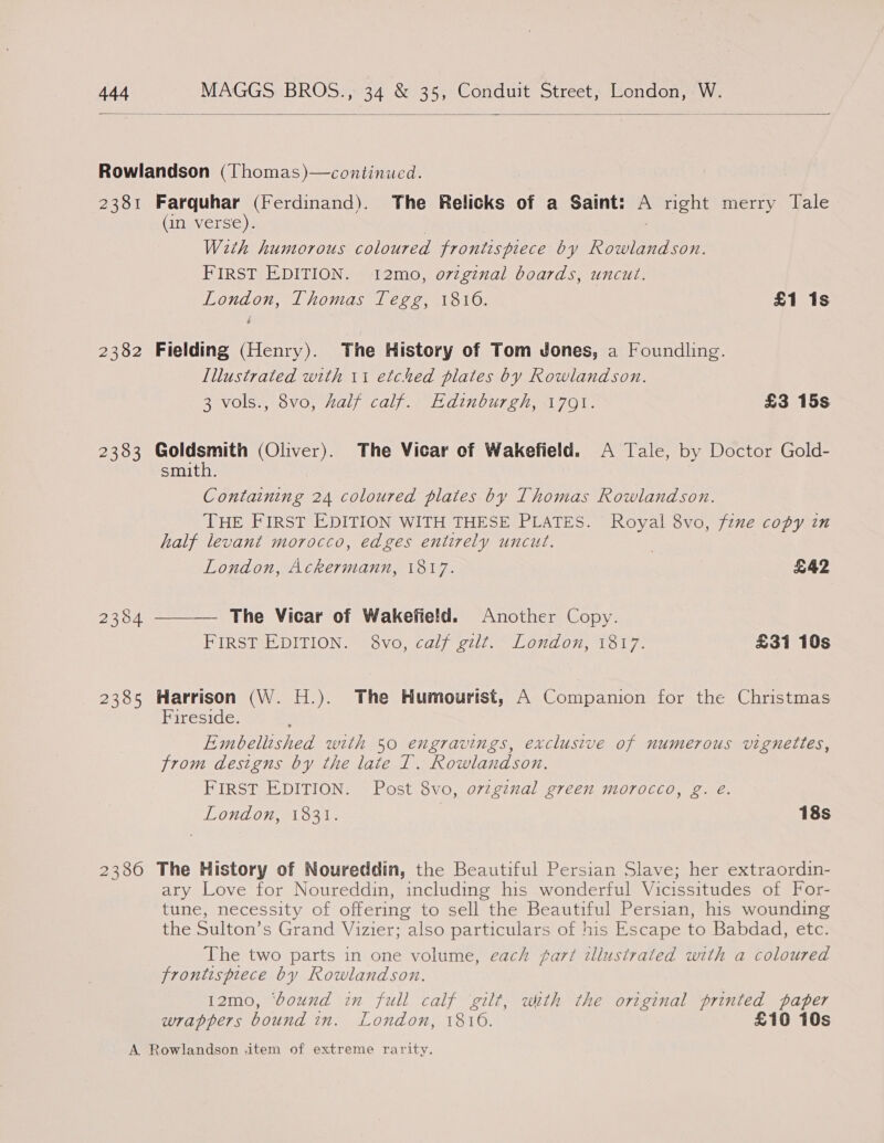  Pei 2382 2383 2380 Farquhar (Ferdinand). The Relicks of a Saint: = right merry Tale (an verse). With humorous coloured frontispiece by Rowlandson. FIRST EDITION. 12mo, ovtginal boards, uncut. London, Thomas Tegg, 1816. £1 1s Fielding (Henry). The History of Tom Jones, a Foundling. Illustrated with 11 etched plates by Rowlandson. 3 vols., 8vo, half calf. Edinburgh, 1791. £3 15s sees (Oliver). The Vicar of Wakefield. A Tale, by Doctor Gold- smith. Containing 24 coloured plates by Thomas Rowlandson. THE FIRST EDITION WITH THESE PLATES. Royal 8vo, fznme copy in half levant morocco, edges entirely uncut. London, Ackermann, 1817. | £42  The Vicar of Wakefield. Another Copy. FIRST EDITION. 8vo, calf gilt. London, 1817. £31 10s Harrison (W. H.). The Humourist, A Companion for the Christmas Hireside: Embellished with 50 engravings, exclusive of numerous vignettes, from designs by the late T. Rowlandson. FIRST EDITION. Post 8vo, oviginal green morocco, g. eé. } LOnd On. 1631. 18s The History of Noureddin, the Beautiful Persian Slave; her extraordin- ary Love for Noureddin, including his wonderful Vicissitudes of For- tune, necessity of offering to sell the Beautiful Persian, his wounding the Sulton’s Grand Vizier; also particulars of his Escape to Babdad, etc. The two parts in one volume, each part illustrated with a coloured frontispiece by Rowlandson. 12mo, ‘bound in full calf gilt, with the original printed paper wrappers bound in. London, 1810. £10 10s