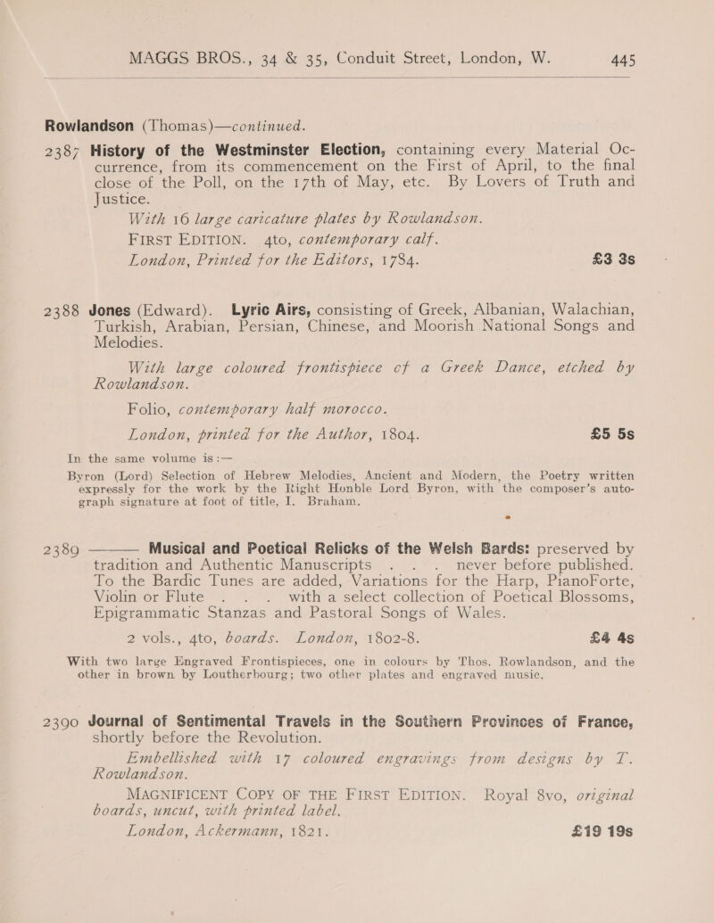  Rowlandson (Thomas)—continued. 2387 History of the Westminster Election, containing every Material Oc- currence, from its commencement on the First of April, to the final close of the Poll, on the 17th of May, etc. By Lovers of Truth and justice. With 16 large caricature plates by Rowlandson. FIRST EDITION. 4to, contemporary calf. London, Printed for the Editors, 1734. £3 3s 2388 Jones (Edward). Lyric Airs, consisting of Greek, Albanian, Walachian, Turkish, Arabian, Persian, Chinese, and Moorish National Songs and Melodies. With large coloured frontispiece cf a Greek Dance, etched by Rowlandson. — Folio, contemporary half morocco. London, printed for the Author, 1804. £5 5s In the same volume is :— Byron (Lord) Selection of Hebrew Melodies, Ancient and Modern, the Poetry written expressly for the work by the Right Honble Lord Byron, with the composer’s auto- graph signature at foot of title, I. Braham. 2389 ———— Musical and Poetical Relicks of the Welsh Bards: preserved by tradition and Authentic Manuscripts . . . never before published. To the Bardic Tunes are added,:Variations for the Harp, PianoForte, Violin or Flute . . . witha select collection of Poetical Blossoms, Epigrammatic Stanzas and Pastoral Songs of Wales. 2 vols., 4to, boards. London, 1802-8. £4 As With two large Engraved Frontispieces, one in colours by Thos. Rowlandson, and the other in brown by Loutherbourg; two other plates and engraved music. 2390 Journal of Sentimental Travels in the Southern Provinces of France, shortly before the Revolution. Embellished with 17 coloured engravings from designs by T. Rowland son. MAGNIFICENT COPY OF THE FIRST EDITION. Royal 8vo, o7zzginal boards, uncut, with printed label. London, Ackermann, 1821. £19 19s