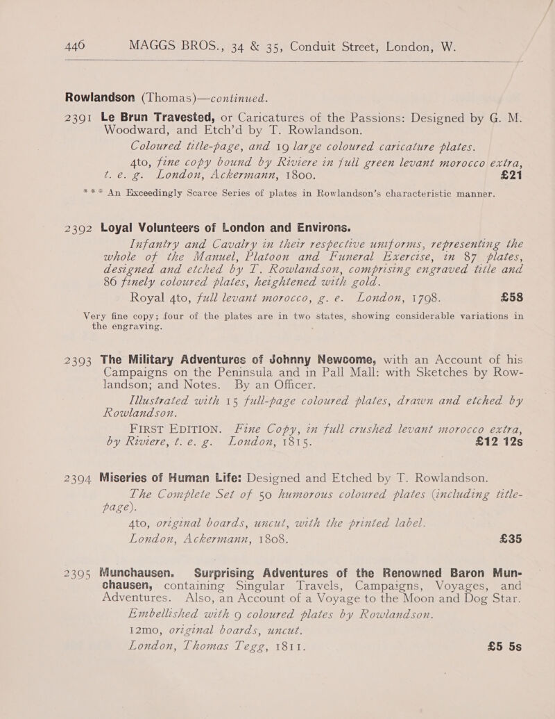  Rowlandson (Thomas)—continued. 2391 Le Brun Travested, or Caricatures of the Passions: Designed by G. M. Woodward, and Etch’d by T. Rowlandson. Coloured title-page, and 19 large coloured caricature plates. Ato, fene copy bound by Riviere in full green levant morocco extra, t.e. g. London, Ackermann, 1800. £21 *** An Exceedingly Scarce Series of plates in Rowlandson’s characteristic manner. 2392 Loyal Volunteers of London and Environs. Infantry and Cavalry in their respective uniforms, representing the whole of the Manuel, Platoon and Funeral Exercise, in 87 plates, designed and etched by T. Rowlandson, comprising engraved title and 86 finely coloured plates, hetghtened with gold. Royal 4to, fudl levant morocco, g. e. London, 1708. £58 Very fine copy; four of the plates are in two states, showing considerable variations in the engraving. ’ 2393 The Military Adventures of Johnny Newcome, with an Account of his Campaigns on the Peninsula and in Pall Mall: with Sketches by Row- landson; and Notes. By an Officer. Lllustrated with 15 full-page coloured plates, drawn and etched by Rowlandson. FIRST EDITION. Fznxe Copy, in full crushed levant morocco extra, OV RIViCTE oe e. LONuAON 13Ols. £12 12s 2394 Miseries of Human Life: Designed and Etched by T. Rowlandson. The Complete Set of 50 humorous coloured plates (encluding tztle- page). Ato, orzginal boards, uncut, with the printed label. London, Ackermann, 1808. £35 23905 Munchausen. Surprising Adventures of the Renowned Baron Mun- chausen, containing Singular Travels, Campaigns, Voyages, and Adventures. Also, an Account of a Voyage to the Moon and Dog Star. Embellished with 9 coloured plates by Rowlandson. 12mo, o7vzginal boards, uncut. London, Thomas Tegg, 1811. £5 5s