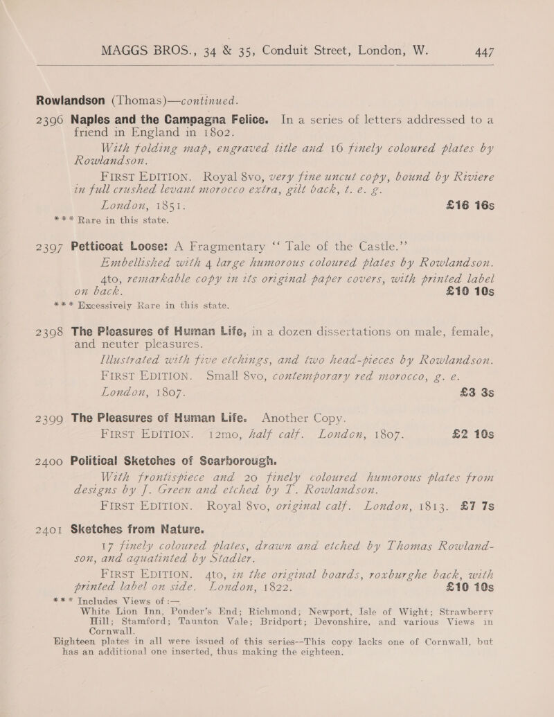   Rowlandson (Thomas)—continued. 2396 Naples and the Campagna Felice. In a series of letters addressed to a friend in England in 1802. With folding map, engraved title and 16 finely coloured plates by Rowlandson. _ FIRST EDITION. Royal 8vo, very fine uncut copy, bound by Riviere in full crushed levant morocco extra, gilt back, t. e. g. London, 1851. £16 16s *** Rare in this state. 2397 Petticoat Loose: A Fragmentary ‘‘ Tale of the Castle.’’ Embellished with 4 large humorous coloured plates by Rowlandson. Ato, remarkable copy in its original paper covers, with printed label on back. £10 10s ** * Hxcessively Rare in this state. 2398 The Pleasures of Human Life, in a dozen dissertations on male, female, and neuter pleasures. Illustrated with five etchings, and two head-fieces by Rowlandson. FIRST EDITION. Small 8vo, contemporary red morocco, g. e. London, 1807. £3 3s 2399 The Pleasures of Human Life. Another Copy. FIRST EDITION. “12mo, Laly calf. Londo, 1807. £2 10s 2400 Political Sketches of Scarborough. With frontispiece and 20 finely coloured humorous plates from designs by J. Green and etched by T. Rowlandson. FIRST EDITION. Royal 8vo, ovzgznal calf. London, 1813. £7 7s 2401 Sketches from Nature. 17 finely coloured plates, drawn and etched by Thomas Rowland- son, and aqguatinted by Stadler. _ FIRST EDITION. 4to, zz the original boards, roxburghe back, with printed label on side. London, 1822. £10 10s *** Tncludes Views of :— White Lion Inn, Ponder’s End; Richmond; Newport, Isle of Wight; Strawberry Hill; Stamford; Taunton Vale; Bridport; Devonshire, and various Views in Cornwall. Highteen plates in all were issued of this series--This copy lacks one of Cornwall, but has an additional one inserted, thus making the eighteen.
