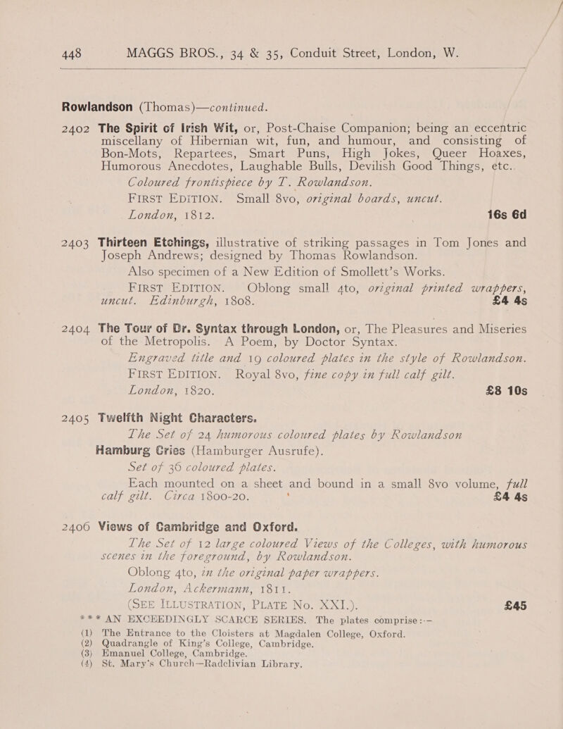  2402 2403 2404 2405 2406 The Spirit of Irish Wit, or, Post-Chaise Companion; being an eccentric miscellany of Hibernian wit, fun, and humour, and consisting of Bon-Mots, Repartees, Smart Puns;) High Jokes; Queer Hoaxes, Humorous Anecdotes, Laughable Bulls, Devilish Good Things, etc.. Coloured frontispiece by LT. Rowlandson. FIRST EDITION. Small 8vo, ovzgznal boards, uncut. London, 1812. | 16s 6d Thirteen Etchings, illustrative of striking passages in Tom Jones and Joseph Andrews; designed by Thomas Rowlandson. Also specimen of a New Edition of Smollett’s Works. FIRST EDITION. Oblong small 4to, orzginal printed wrappers, uncut. Edinburgh, 1808. £4 4s The Tour of Dr. Syntax through London, or, The Plegsures and Miseries of the Metropolis. A Poem, by Doctor Syntax. Engraved title and 19 coloured plates in the style of Rowlandson. FIRST EDITION. Royal 8vo, fene copy in full calf gilt. London, 1820. £8 10s Twelfth Night Characters. Lhe Set of 24 humorous.coloured plates by Rowlandson Hamburg Gries (Hamburger Ausrufe). Set of 36 coloured plates. Each mounted on a sheet and bound in a small 8vo volume, full GOLF 21D et Ga OOO. : £4 As Views of Cambridge and Oxford. Ihe Set of 12 large coloured Views of the Colleges, with humorous scenes in the foreground, by Rowlandson. Oblong 4to, zz the orginal paper wrappers. London, Ackermann, 1811. (SEE ILLUSTRATION, PLATE No. XXI.). £45 (1) (2) (3) (4) The Entrance to the Cloisters at Magdalen College, Oxford. Quadrangle of King’s College, Cambridge. Emanuel College, Cambridge. St. Mary's Church—Radclivian Library.
