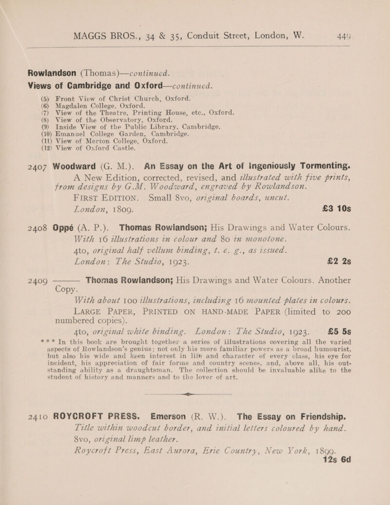   Rowlandson (Thomas)—continued. Views of Cambridge and Oxford—continued. (5) Front View of Christ Church, Oxford. (6) Magdalen College, Oxford. (7) View of the Theatre, Printing House, etc., Oxford. (8) View of the Observatory, Oxford. (9) Inside View of the Public Library, Cambridge. (10) Emanuel College Garden, Cambridge. (11) View of Merton College, Oxford. (12) View of Oxford Castle. 2407 Woodward (G. M.). An Essay on the Art of ingeniously Tormenting. A New Edition, corrected, revised, and zllustrated with five prints, from designs by G.M. Woodward, engraved by Rowlandson. FIRST EDITION. Small 8vo, o7zginal boards, uncut. London, 1809. £3 10s 2408 Oppé (A. P.). Thomas Rowlandson; His Drawings and Water Colours. With 16 illustrations in colour and 80 in monotone. Ato, orzginal half vellum binding, t. €. g., as issued. London: The Studio, 1923. £2 2s 2409 ———— Thomas Rowlandson; His Drawings and Water Colours. Another Copy. : Weth about 100 zllustrations, including 160 mounted plates in colours. LARGE PAPER, PRINTED ON HAND-MADE PAPER (limited to 200 numbered copies). Ato, orzginal white binding. London: The Studio, 1923. £5 5s *** In this book are brought together a series of illustrations covering all the varied aspects of Rowlandson’s genius; not only his more familiar powers as a broad humourist, but also his wide and keen interest in life and character of every class, his eye for incident, his appreciation of fair forms and country scenes, and, above all, his out- standing ability as a draughtsman. The collection should be invaluable alike to the student of history and manners and to the lover of art. th rien ee ee Fe 2410 ROYCROFT PRESS. Emerson (R. W.). The Essay on Friendship. Title within woodcut border, and tniteal letters coloured by hand. 8vo, original limp leather. Roycroft Press, East Aurora, Erie Country, New York, 1899. 12s 6d