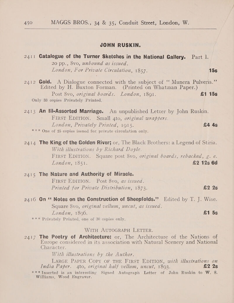  JOHN RUSKIN. 2411 Gatalogue of the Turner Sketches in the National Gallery. Part 1. 20 pp., 8vo, unbound as issued. London, for Private Circulation, 1857. 15s 2412 Gold. A Dialogue connected with the subject of ‘‘ Munera Pulveris.”’ Edited by H. Buxton Forman. (Printed on Whatman Paper.) Post 8vo, ovzgznal boards. London, 1801. £1 15s Only 33 copies Privately Printed. 2413 An lil-Assorted Marriage. An unpublished Letter by John Ruskin. FIRST EDITION. Small 4to, ovzginal wrapfers. London, Privately Printed, 1915. £4 4s *** One of 25 copies issued for, private circulation only. 2414 The King of the Golden River; or, The Black Brothers: a Legend of Stiria. With wllustrations by Richard Doyle. FIRST EDITION. Square post 8vo, o7zginal boards, rebacked, g. e. London, 1851. £2 12s 6d 2415 The Nature and Authority of Miracle. FIRST EDITION. Post 8vo, as zssued. Printed for Private Distribution, 1873. £2 2s 2416 On “* Notes on the Construction of Sheepfolds.”? Edited by T. J. Wise. Square 8vo, origznal vellum, uncut, as issued. London, 1806. £1 5s *** Privately Printed, one of 30 copies only. WITH AUTOGRAPH LETTER. 2417 The Poetry of Architecture: or, The Architecture of the Nations of Europe considered in its association with Natural Scenery and National Character. Weth allustrations by the Author. LARGE PAPER COPY OF THE FIRST EDITION, wth zllustrations on India Paper. 4to, original half vellum, uncut, 1803. £2 2s *** Inserted is an interesting Signed Autograpn Letter of John Ruskin to W. S. Williams, Wood Engraver.