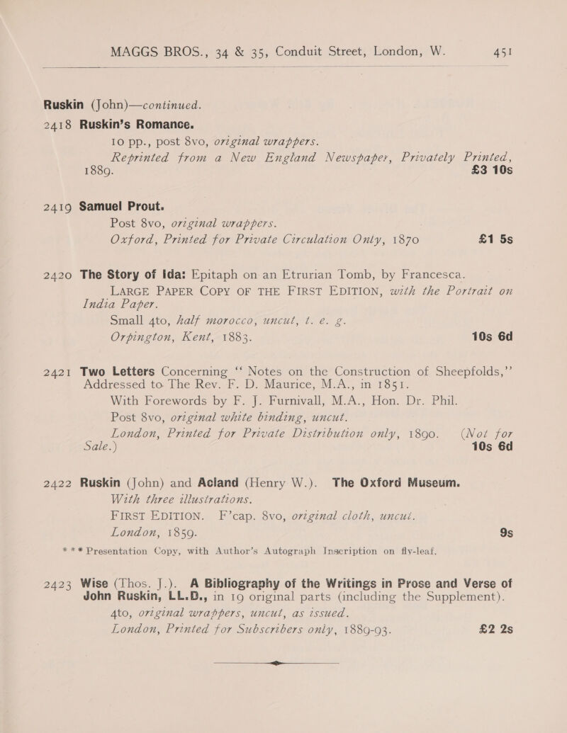   Ruskin (John)—continued. 2418 Ruskin’s Romance. 10 pp., post 8vo, o7vzgznal wrappers. Reprinted from a New England Newspaper, Privately Printed, 1880. £3 10s 2419 Samuel Prout. Post 8vo, o7vzginal wrappers. Oxford, Printed for Private Circulation Only, oe £1 5s 2420 The Story of ida: Epitaph on an Etrurian Tomb, by Francesca. LARGE PAPER COPY OF THE FIRST EDITION, weth the Portrait on India Paper. Small 4to, Aalf morocco, uncut, t. e. g. Orpington, Kent, 1883. 10s 6d 2421 Two Letters Concerning ‘‘ Notes on the Construction of Sheepfolds,”’ Addressed to the Rev FF D..Maurice, MA] 1m 1854, With Forewords by F. J. Furnivall, M.A., Hon. Dr. Phil. Post 8vo, orginal white binding, uncut. London, Printed for Private Distribution only, 1890. (Not for Sale.) 10s 6d 2422 Ruskin (John) and Acland (Henry W.). The Oxford Museum. With three illustrations. FIRST EDITION. F’cap. 8vo, ovzginal cloth, uncut. London, 1850. 9s *** Presentation Copy, with Author’s Autograph Inscription on fly-leaf. 2423 Wise (Thos. J.). A Bibliography of the Writings in Prose and Verse of John Ruskin, LL.D., in 19 original parts (including the Supplement). Ato, original wrappers, uncut, as issued. London, Printed for Subscribers only, 1889-93. £2 2s