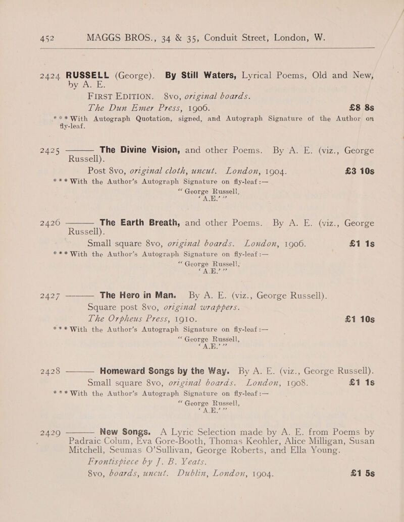  2424 RUSSELL (George). By Still Waters, Lyrical Poems, Old and New, lava, teh FIRST EDITION. 8vo, o7zginal boards. The Dun Emer Press, 1900. £8 8s *** With Autograph Quotation, signed, and Autograph Signature of the Author on fly-leaf. 2425 ———— The Divine Vision, and other Poems. By A. E. (viz., George Russell). Post 8vo, ovzginal cloth, uncut. London, 1904. £3 10s *** With the Author’s Autograph Signature on fly-leaf :— “ George Russell, 2420 ———— The Earth Breath, and other Poems. By A. E. (viz., George Russell). ) Small square 8vo, ovzginal boards. London, 1900. £1 1s *** With the Author’s Autograph Signature on fly-leaf:— “George Russell, 6 veo: ALE 2427 ———— The Hero in Man. By A. E. (viz., George Russell). Square post 8vo, ovzginal wrappers. The Orpheus Press, 1910. £1 10s *** With the Author’s Autograph Signature on fly-leaf:— A) George Russell, A.E.’ 2428 ———— Homeward Songs by the Way. By A. E. (viz., George Russell). Small square 8vo, ovzginal boards. London, 1908. 11s *** With the Author’s Autograph Signature on fly-leaf :— “George Russell, € Ni E I 3) 2429 ———— New Songs. A Lyric Selection made by A. E. from Poems by Padraic Colum, Eva Gore-Booth, Thomas Keohler, Alice Milligan, Susan Mitchell, Seumas O’Sullivan, George Roberts, and Ella Young. Frontispiece by J. B. Yeats. 8vo, boards, uncut. Dublin, London, 1904. £1 5s