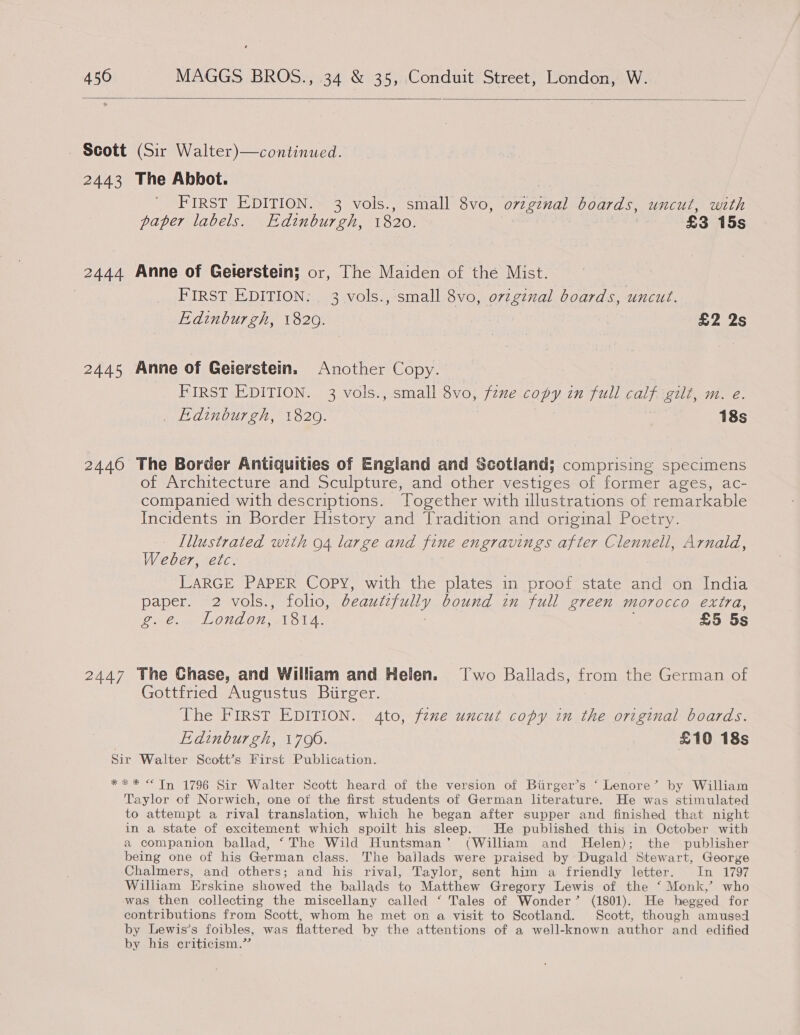   Scott (Sir Walter)—continued. 2443 The Abbot. FIRST EDITION. 3 vols., small 8vo, ovzginal boards, uncut, with paper labels. Edinburgh, 1820. | , £3 15s 2444 Anne of Gelerstein; or, The Maiden of the Mist. : PiRsTsEDIDMON: es vols., small 8vo, original boards, uncut. Edinburgh, 1820. £2 2s 2445 Anne of Geierstein. Another Copy. FIRST EDITION. 3 vols., small 8vo, fene copy in full calf gilt, m. e. Edinburgh, 1820. | 18s 2446 The Border Antiquities of England and Scotland; comprising specimens of Architecture and Sculpture, and other vestiges of former ages, ac- companied with descriptions. Together with illustrations of remarkable Incidents in Border History and Tradition and original Poetry. Illustrated with 94 large and fine engravings after Clennell, Arnald, Weber, etc. LARGE PAPER Copy, with the plates in proof state and on India paper. 2 vols., folio, beautzfully bound in full green morocco extra, oe. LONGO 1014. £5 5s 2447 The Chase, and William and Helen. Two Ballads, from the German of Gottfried Augustus Biirger. The FIRST EDITION. gto, fexe uncut copy in the original boards. | Edinburgh, 1706. £10 18s Sir Walter Scott’s First Publication. ** * < Tn 1796 Sir Walter Scott heard of the version of Birger’s ‘Lenore’ by William Taylor of Norwich, one of the first students of German literature. He was stimulated to attempt a rival translation, which he began after supper and finished that night in a state of excitement which spoilt his sleep. He published this in October with a companion ballad, ‘The Wild Huntsman’ (William and Helen); the publisher being one of his German class. The bailads were praised by Dugald Stewart, George Chalmers, and others; and his rival, Taylor, sent him a friendly letter. In 1797 William Erskine showed the ballads to Matthew Gregory Lewis of the ‘ Monk,’ who was then collecting the miscellany called ‘ Tales of Wonder’ (1801). He begged for contributions from Scott, whom he met on a visit to Scotland. Scott, though amused by Lewis’s foibles, was flattered by the attentions of a well-known author and edified by his criticism.”