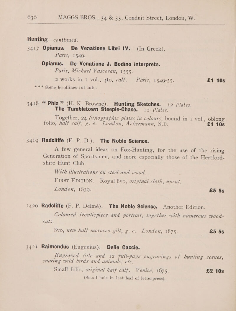   Hunting—continued. 3417 Opianus. Be Venatione Libri 1¥. (In Greek). Paris, 1540. Opianus. De Venatione UJ. Bodino interprete. Paris, Michael Vascosan, 1555. ZWOLES SIN eVOly ed t@y Cal) mene! 2775 0 AG 5 oe £1 10s * ** Some headlines cut into. 3418 * Phiz”’ (H. K. Browne). Hunting Sketches. 12 Plates. The Tumbletown Steepie-Ghase. 12 Plates. Together, 24 Zthographic plates in colours, bound in 1 vol., oblong foho, half calf, g. e. London, Ackermann, N.D. £1 10s 3419 Radcliffe (F. P. D.). The Noble Science. A few general ideas on Fox-Hunting, for the use of the rising Generation of Sportsmen, and more especially those of the Hertford- shire Hunt Club. With tllustrations on steel and wood. : FIRST EDITION. Royal 8vo, orzginal cloth, uncut. London, 18309. £5 5s 3420 Radcliffe (F. P. Deimé). The Noble Science. Another Edition. Coloured frontispiece and portrait, together with numerous wood- cuts. 3vo, new half morocco gilt, g.e. London, 1875. _ &amp;5 5s 3421 Raimondus (Eugenius). Delle Gaccie. Engraved title and 12 full-page engravings of hunting scenes, snaring wild birds and animals, etc. Small folio, orginal half calf. Venice, 1675. £2 10s (Small hole in last ieaf of letterpress).