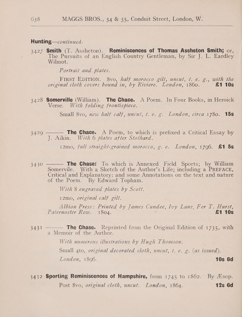  Hunting—continued. 3427 Smith (T. Assheton). Reminiscences of Thomas Assheton Smith; or, The Pursuits of an English Country Gentleman, by Sir J. L. Eardley Wilmot. Portrait and plates. First EDITION. 8vo, half morocco gilt, uncut, t. e. g., with the original cloth covers bound in, by Riviere. London, 1860. £1 10s 3428 Somerville (William). The Chace. A Poem. In Four Books, in Heroick Verse. Wath folding frontispiece. Small 8vo, zew half calf, uncut, t. e. g. London, circa 1780. 15s The Chace. A Poem, to which is prefixed a Critical Essay by J. Aikin. Waeth 6 plates after Stothard. 12mo, full straight-grained morocco, g. e. London, 1796. £1 5s  3429  The Ghase: To which is Annexed Field Sports; by William Somervile. With a Sketch of the Author’s Life; including a PREFACE, Critical and Explanatory: and some Annotations on the text and nature of the Poem. By Edward Topham. With 8 engraved plates by Scott. 3430 i2mo, orzgznal calf gilt. Albton Press: Printed by James Cundee, luy Lanz, For T. Hurst, Paternoster Row. 1804. £1 10s  3431 — The Ghase. Reprinted from the Original Edition of 1735, with a Memoir of the Author. With numerous illustrations by Hugh Thomson. Small 4to, ovzg¢nal decorated cloth, uncut, t. e. g. (as issued). London, 1806. 10s 6d 3432 Sporting Reminiscences of Hampshire, from 1745 to 1862. By A‘sop. Post 8vo, ortginal cloth, uncut. London, 1864. 12s 6d