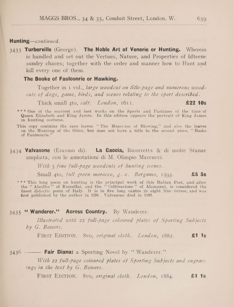  Hunting—continued. 3433 Turberville (George). The Noble Art of Venerie or Hunting. Wherein is handled and set out the Vertues, Nature, and Properties of fifteene sundry chaces; together with the order and manner how to Hunt and kill every one of them. The Booke of Faulconrie or Hawking. Together in 1 vol., large woodcut on title-page and numerous wood- cuts of dogs, game, birds, and scenes relating to the sport described. Alickrsimall Ato, calf. Loudon, vO1l. £22 10s *** One of the scarcest and best works on the Sports and Pastimes of the time of Queen Elizabeth and King James. In this edition appears the portrait of' King James in hunting costume. ce 23 This copy contains the rare leaves The Measures of Blowing,’ and also the leaves on the Hunting of the Otter, but does not have a title to the second piece, “‘ Booke of Fauleonrie.”’ 3434 Valvasone (Erasmo di). ba Gaccia, Ricorretta &amp; di molte Stanze ampliata, con le annotation: di M. Olimpio Marcucci. With 5 fine full-page woodcuts of hunting scenes. Small gato, full green morocco, z. e. Bergamo, 1593. £5 5s **%* This long poem on hunting is the principal work of this Italian Poet, and after the “ Abeilles ” of Ruccellai, and the ‘‘ Coltivazione’”’ of Alamanni, is considered the finest didactic poem of Italy. It is in five long cantos in eight line verses, and was first published by the author in 1591. Valvasone died in 1593. 3435 ** Wanderer.’’ Across Country. By Wanderer. Illustrated with 22 full-page coloured plates of Sporting Subjects by G. Bowers. First EDITION. 8vo, oviginal cloth. London, 1882. £1 1s 3430 ———— Fair Diana: a Sporting Novel by ‘‘ Wanderer.”’ With 22 full-page coloured plates of Sporting Subjects and engrav- ings in the text by G. Bowers. FIRST EDITION. 8vo, ovigenal cloth. London, 1884. £1 1s