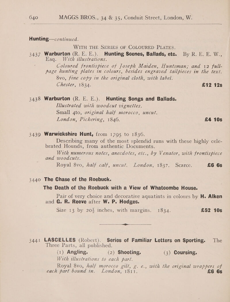  Hunting—continued. WITH THE SERIES OF COLOURED PLATES. 3437 Warburton (R. E. E.). Hunting Scenes, Ballads, etc. By R. E. E. W., Esq. Wath cllustrations. Coloured frontispiece of Joseph Maiden, Huntsman; and 12 full- page hunting plates in colours, besides engraved tailpieces in the text. 8vo, fene copy in the original cloth, with label. Chester, 1834. £12 12s 3438 Warburton (R. E. E.). Hunting Songs and Ballads. Lllustrated with woodcut vignettes. Small 4to, ovzginal half morocco, uncut. London, Pickering, 1840. £4 10s 3439 Warwickshire Hunt, from 1795 to 1836. Describing many of the most splendid runs with these highly cele- brated Hounds, from authentic Documents. With numerous notes, anecdotes, etc., by Venator, with frontispiece and woodcuts. Royal 8vo, half calf, uncut. London, 1837. Scarce. £6 6s 3440 The Chase of the Roebuck. The Death of the Roebuck with a View of Whatcombe House. Pair of very choice and decorative aquatints in colours by H. Alken and G. R. Reeve after W. P. Hodges. Size 13 by 204 inches, with margins. 1834. £52 10s 3441 LASGELLES (Robert). Series of Familiar Letters on Sporting. The Three Parts, all published. (1) Angling. (2) Shooting. (3) Coursing. With wllustrations to each part. Royal 8vo, Aalf morocco gilt, g. e., with the original wrappers of each part bound in. London, 1811. £6 6s