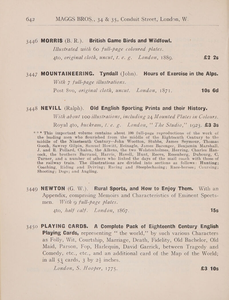 3440 MORRIS (B. R.). British Game Birds and Wildfowl. Illustrated with 60 full-page coloured plates. Ato, original cloth, uncut, t.e. g. London, 1880. £2 2s 3447 MOUNTAINEERING. Tyndail (John). Hours of Exercise in the Alps. With 7 full-page illustrations. Post 8vo, original cloth, uncut. London, 1871. 10s 6d 3448 NEVILL (Ralph). Old English Sporting Prints and their History. With about 100 zllustraiions, including 24 Mounted Plates in Colours. Royal 4to, buckram, t.e. g. London, “‘ The Studio,’ 1923. £3 3s *** This important volume contains about 100 full-page reproductions of the work of the leading men who flourished from the middle of the Highteenth Century to the middle of the Nineteenth Century—John Wootton, Stubbs, James Seymour, ‘Thomas Gooch, Sawrey Gilpin, Samuel Howitt, Reinagle, James Barenger, Benjamin Marshall, J. and R. Pollard, Chalon, the Alkens, the two Wolstenholmes, Herring, Charles Han- cock, the brothers Barraud, Harris, Havell, Hunt, Reeve, Rosenberg, Dubourg, C, Turner, and a number of others who linked the days of the mail coach with those of the railway train. The illustrations are divided into sections as follows: Hunting; Coaching, Riding and Driving; Racing and Steeplechasing; Race-horses; Coursing; Shooting; Dogs; and Angling. 3449 NEWTON (G. W.). Rural Sports, and How to Enjoy Them. With an Appendix, comprising Memoirs and Characteristics of Eminent Sports- men. Wdeth 9 full-page plates. Ato, half calf. London, 1867. 15s 3450 PLAYING CARDS. A Complete Pack of Eighteenth Century English Playing Cards, representing ‘‘ the world,’’ by such various Characters as Folly, Wit, Courtship, Marriage, Death, Fidelity, Old Bachelor, Old Maid, Parson, Fop, Harlequin, David Garrick, between Tragedy and Comedy, etc., etc., and an additional card of the Map of the World; in all 53 cards, 3 by 2% inches. Oud Of, dt OOPET, 1775. £3 10s