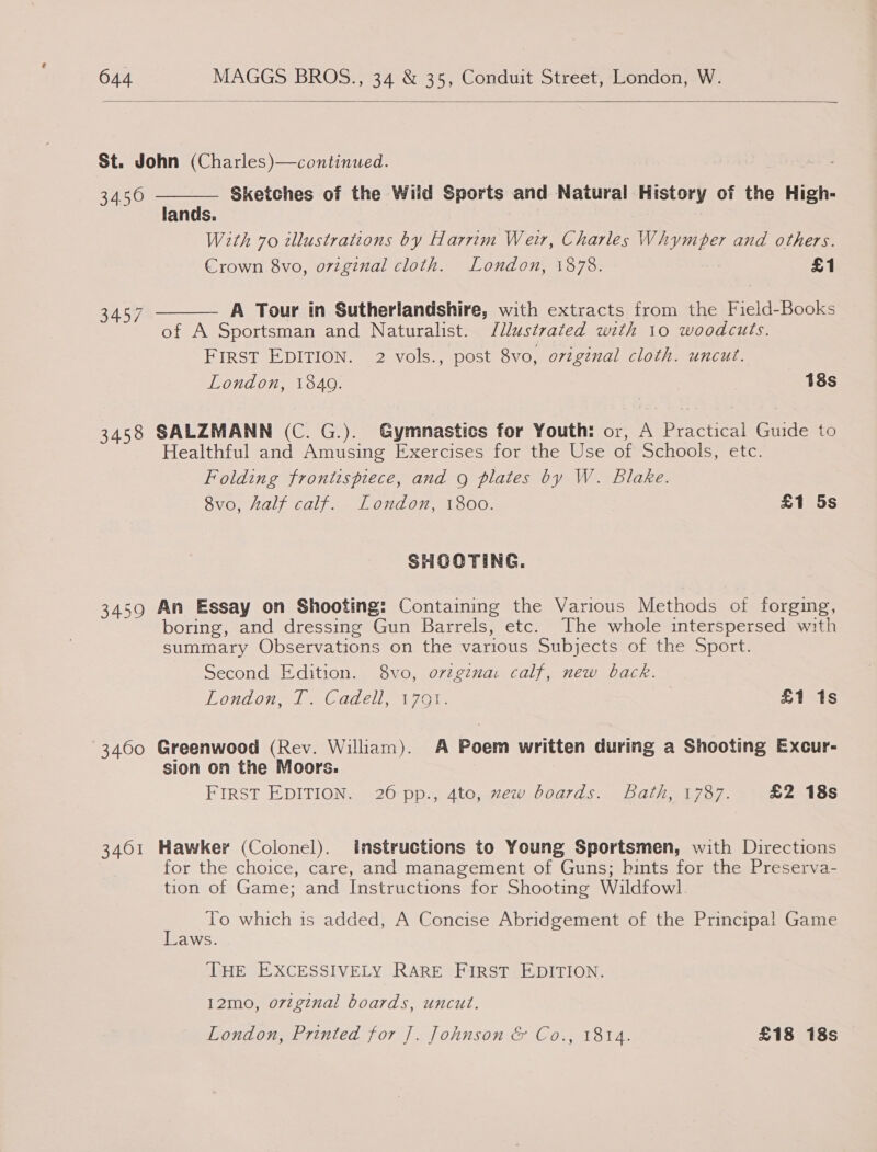  St. John (Charles)—continued.  34.50 Sketches of the Wild Sports and Natural History of the High- lands. With 70 tllustrations by Harrim Weir, Charles Whymper and others. Crown 8vo, ovzginal cloth. London, 1878. . £1 3457 A Tour in Sutherlandshire, with extracts from the Field-Books  of A Sportsman and Naturalist. Jllustrated with 10 woodcuts. FIRST EDITION. 2 vols., post 8vo, ovigénal cloth. uncut. London, 1840. 18s 3458 SALZMANN (C. G.). Gymnastics for Youth: or, A Practical Guide to Healthful and Amusing Exercises for the Use of Schools, etc. Folding frontispiece, and g plates by W. Blake. 8vo, half calf. London, 1800. £1 5s SHOOTING. 3459 An Essay on Shooting: Containing the Various Methods of forging, boring, and dressing Gun Barrels, etc. The whole interspersed with summary Observations on the various Subjects of the Sport. Second Edition. 8vo, ovzgzna: calf, new back. London, T. Cadell, 1791. | £1 1s 3460 Greenwood (Rev. William). A Poem written during a Shooting Excur- sion on the Moors. FIRST EDITION. 26 pp., 4to, zew boards. Bath, 1787. £2 18s 3401 Hawker (Colonel). instructions to Young Sportsmen, with Directions | for the choice, care, and management of Guns; hints for the Preserva- tion of Game; and Instructions for Shooting Wildfowl . To which is added, A Concise Abridgement of the Principal Game aws. THE EXCESSIVELY RARE FIRST EDITION. 12mo, o7zginal boards, uncut. London, Printed for ]. Johnson &amp; Co., 1814. £18 18s