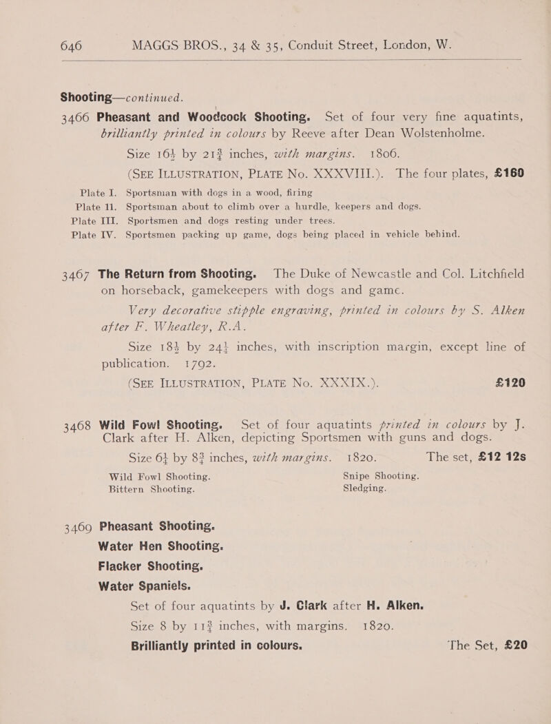  Shooting— continued. 3466 Pheasant and Woodcock Shooting. Set of four very fine aquatints, brilliantly printed in colours by Reeve after Dean Wolstenholme. Size 164 by 21? inches, with margins. 1806. (SEE ILLUSTRATION, PLATE No. XXXVIII.). The four plates, £160 Plate I. Sportsman with dogs in a wood, firing Plate 11. Sportsman about to climb over a hurdle, keepers and dogs. Plate III. Sportsmen and dogs resting under trees. Plate IV. Sportsmen packing up game, dogs being placed in vehicle behind. 3467 The Return from Shooting. The Duke of Newcastle and Col. Litchfield on horseback, gamekeepers with dogs and game. Very decorative stipple engraving, printed in colours by S. Alken after F. Wheatley, R.A. Size 184 by 24} inches, with inscription margin, except line of publication. 17092. (SEE ILLUSTRATION, PLATE No. XXXIX.). £120 3468 Wild Fowl Shooting. Set of four aquatints primted in colours by J. Clark after H. Alken, depicting Sportsmen with guns and dogs. Size 61 by 82 inches, wth margins. 1820. The set, £12 12s Wild Fowl Shooting. Snipe Shooting. Bittern Shooting. Sledging. 3469 Pheasant Shooting. Water Hen Shooting. Flacker Shooting. Water Spaniels. Set of four aquatints by J. Clark after H. Alken. Size 8 by 11% inches, with margins. 1820. Brilliantly printed in colours. The Set, £20
