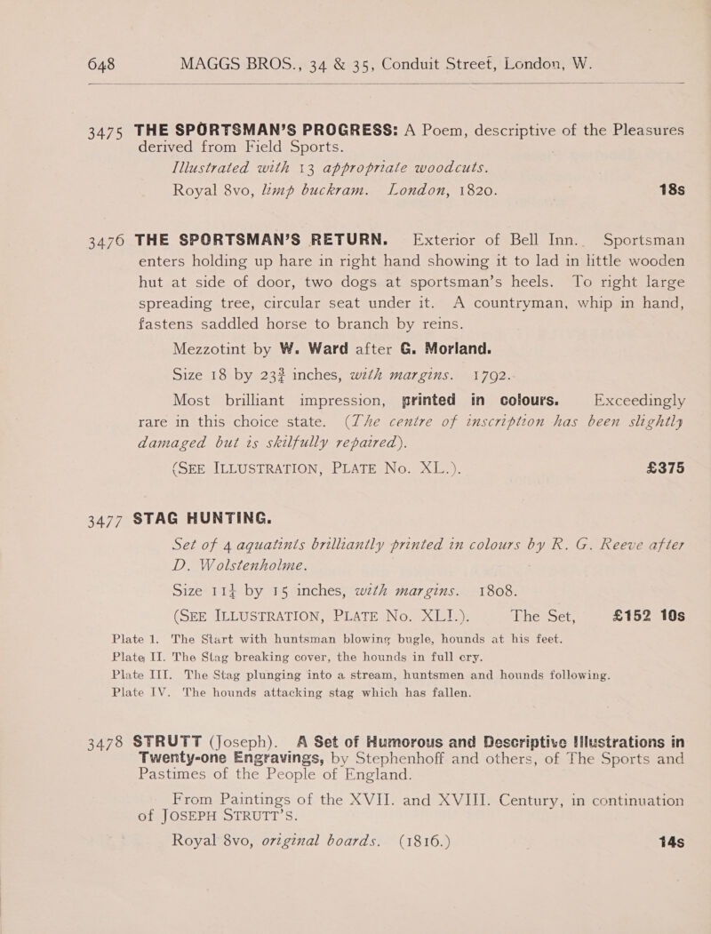  3475 THE SPORTSMAN’S PROGRESS: A Poem, pesos Die of the Pleasures derived from Field Sports. Illustrated with 13 appropriate woodcuts. | Royal 8vo, mp buckram. London, 1820. | 18s 34760 THE SPORTSMAN’S RETURN. Exterior of Bell Inn. Sportsman enters holding up hare in right hand showing it to lad in httle wooden hut at side of door, two dogs at sportsman’s heels. To right large spreading tree, circular seat under it. A countryman, whip in hand, fastens saddled horse to branch by reins. Mezzotint by W. Ward after G. Morland. Size 18 by 23? inches, wth margins. 17092.- Most brilliant impression, printed in colours. Exceedingly rare in this choice state. (Ze centre of inscription has been slightly damaged but is skilfully repaired). (SEE ILLUSTRATION, PLATE No. XL.). £375 3477 STAG HUNTING. Set of 4 aguatints brilliantly printed in colours by R. G. Reeve after D. Wolstenholme. Size 114 by 15 inches, wth margins. 1808. (SEE TLLUSTRATION, PLATEINo. Kila The Set, £152 10s Plate 1. The Start with huntsman blowing bugle, hounds at his feet. Plate II. The Stag breaking cover, the hounds in full ery. Plate IIT. The Stag plunging into a stream, huntsmen and hounds following. Plate IV. The hounds attacking stag which has fallen. 3478 STRUTT (Joseph). A Set of Humorous and Descriptive llustrations in Twenty-one Engravings, by Stephenhoff and others, of The Sports and Pastimes of the People of England. From Paintings of the XVII. and XVIII. Century, in continuation of JOSEPH STRUTT’S. Royal 8vo, ovzginal boards. (1816.) T4s