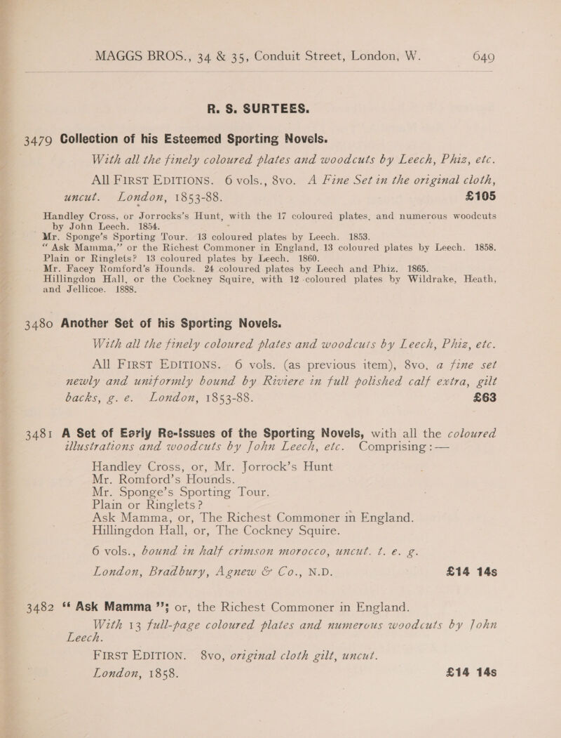 R. S. SURTEES. 3479 Collection of his Esteemed Sporting Novels. With all the finely coloured plates and woodcuts by Leech, Phiz, etc. All FIRST EDITIONS. 6 vols., 8vo. A Fine Set in the original cloth, uncut. London, 1853-88. £105 Handley Cross, or Jorrocks’s Hunt, with the 17 coloured plates, and numerous woodcuts by John Leech. 1854. : Mr. Sponge’s Sporting Tour. 13 coloured plates by Leech. 1853. “ Ask Mainma,” or the Richest Commoner in England, 13 coloured plates by Leech. 1858. Plain or Ringlets? 18 coloured plates by Leech. 1860. Mr. Facey Romford’s Hounds. 24 coloured plates by Leech and Phiz. 1865. Hillingdon Hall, or the Cockney Squire, with 12 -coloured plates by Wildrake, Heath, and Jellicoe. 1888. 3480 Another Set of his Sporting Novels. W2th all the finely coloured plates and woodcuts by Leech, Phiz, ete. All FIRST EDITIONS. 6 vols. (as previous item), 8vo, @ fzne sez newly and uniformly bound by Riviere in full polished calf extra, gilt backs, g.e. London, 1853-88. £63 3481 A Set of Eorly Re-issues of the Sporting Novels, with all the coloured allustrations and woodcuts by John Leech, etc. Comprising : — Handley Cross, or, Mr. Jorrock’s Hunt Mr. Romford’s Hounds. Mr. Sponge’s Sporting Tour. Plain or Ringlets? | Ask Mamma, or, The Richest Commoner in England. Hillingdon Hall, or, The Cockney Squire. 6 vols., Bound in half crimson morocco, uncut. t. €. g. London, Bradbury, Agnew &amp; Co., N.D. £14 14s 3482 ** Ask Mamma ’’5 or, the Richest Commoner in England. With 13 full-page coloured plates and numerous woodcuts by John Leech. FIRST EDITION. 8vo, orginal cloth gilt, uncut. London, 1858. £14 14s