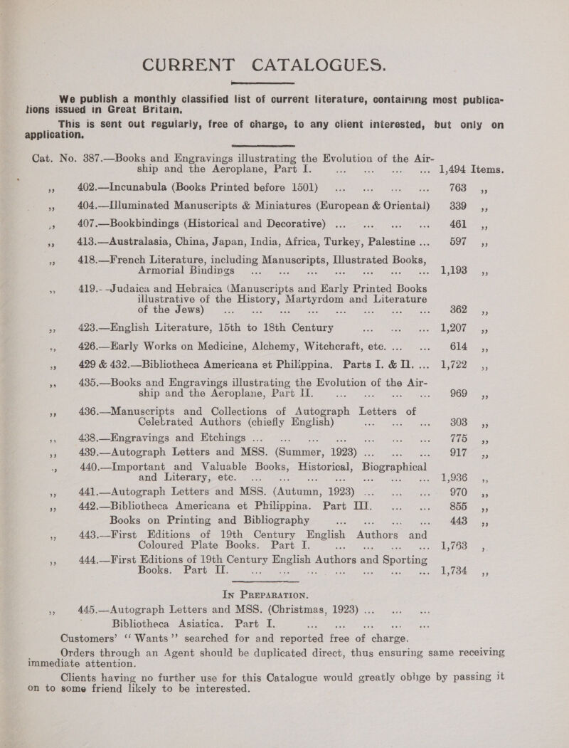 CURRENT CATALOGUES.  We publish a monthly classified list of current literature, containing most publica- tions issued in Great Britain. This is sent out regularly, free of charge, to any client interested, hut only on application.  Cat. No. 387.—Books and Engravings illustrating the Evolution of we Air- ship and the Aeroplane, Part I. ... 1,494 Items. . 402.—Incunabula (Books Printed before 1501) ... ... ... ... = 768 =, Fs 404.—Illuminated Manuscripts &amp; Miniatures (European &amp; Oriental) 339 ,, fg 407.—Bookbindings (Historical and DOCOPabIVG): bee o vec eee a 461 _,, < 413.—Australasia, China, Japan, India, Africa, Turkey, Palestine. O97- 5; - 418.—French Literature, including eerste Illustrated Books, Armorial Bindings _... <: L19S ce 419.- Judaica and Hebraica (Manuscripts and sae Printed Books illustrative of the Sees prerrdons and Literature of the Jews) a s B62; a 423.—English Literature, 15th to 18th Century Sree i eae! eo Serene i 426.—Early Works on Medicine, Alchemy, Witchcraft, etc. ... ... 614 _,, a 429 &amp; 432.—Bibliotheca Americana et Philippina. PartsI. &amp; Dl. ... 1,722 5 435.—Books and Engravings illustrating the Evolution of the Air- ship and the Aeroplane, Part II. eames Seeart fo 436.—Manuscripts and Collections of Gi Letters of Celebrated Authors (chiefly English) aee> -O0S > 55 is 438.—Engravings and Etchings ..._.. Cae Pees Oo ae a 439.—Autograph Letters and MSS. (Summer 1923) . aie ats > RON Mee oregs i 440.—Important and Valuable Hooks Historical, Biographical and Literary, etc. ... ees OS es aoe <: 441.—Autograph Letters and MSS. hesestia: 1993) Stns Rn OL OF mee Ss 442,.—Bibliotheca Americana et Philippina. Part TI. ... ... 855 ,, Books on Printing and Bibliography ne = 443 ,, as 443,.—First Editions of 19th Century eee Autnone and Coloured Plate Books. Part I. Aye 5 ‘3 444,—First Editions of 19th Cotes pasa Gathers oe Sporting Books. Part II. » 2b, t34 In PREPARATION. = 445.—Autograph Letters and MSS. (Christmas, 1923) ... Bibliotheca Asiatica. Part I. Customers’ ‘‘ Wants’’ searched for and reported ee of. Sack Orders through an Agent should be duplicated direct, thus ensuring same receiving immediate attention. Clients having no further use for this Catalogue would greatly oblige by passing it on to some friend likely to be interested.